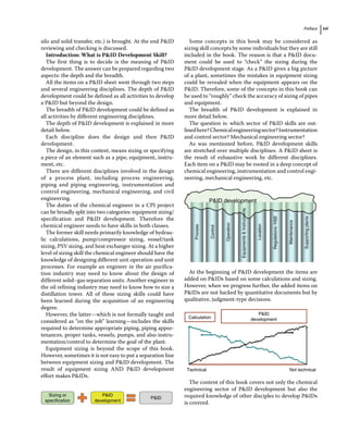Preface xxi
silo and solid transfer, etc.) is brought. At the end PID
reviewing and checking is discussed.
Introduction: What is PID Development Skill?
The first thing is to decide is the meaning of PID
development. The answer can be prepared regarding two
aspects: the depth and the breadth.
All the items on a PID sheet went through two steps
and several engineering disciplines. The depth of PID
development could be defined as all activities to develop
a PID but beyond the design.
The breadth of PID development could be defined as
all activities by different engineering disciplines.
The depth of PID development is explained in more
detail below.
Each discipline does the design and then PID
development.
The design, in this context, means sizing or specifying
a piece of an element such as a pipe, equipment, instru-
ment, etc.
There are different disciplines involved in the design
of a process plant, including process engineering,
­
piping and piping engineering, instrumentation and
control engineering, mechanical engineering, and civil
engineering.
The duties of the chemical engineer in a CPI project
can be broadly split into two categories: equipment sizing/
specification and PID development. Therefore the
chemical engineer needs to have skills in both classes.
The former skill needs primarily knowledge of hydrau-
lic calculations, pump/compressor sizing, vessel/tank
sizing, PSV sizing, and heat exchanger sizing. At a higher
level of sizing skill the chemical engineer should have the
knowledge of designing different unit operation and unit
processes. For example an engineer in the air purifica-
tion industry may need to know about the design of
different solid–gas separation units. Another engineer in
the oil refining industry may need to know how to size a
distillation tower. All of these sizing skills could have
been learned during the acquisition of an engineering
degree.
However, the latter—which is not formally taught and
considered as “on the job” learning—includes the skills
required to determine appropriate piping, piping appur-
tenances, proper tanks, vessels, pumps, and also instru-
mentation/control to determine the goal of the plant.
Equipment sizing is beyond the scope of this book.
However, sometimes it is not easy to put a separation line
between equipment sizing and PID development. The
result of equipment sizing AND PID development
effort makes PIDs.
Sizing or
specification
PID
development
PID
Some concepts in this book may be considered as
sizing skill concepts by some individuals but they are still
included in the book. The reason is that a PID docu-
ment could be used to “check” the sizing during the
PID development stage. As a PID gives a big picture
of a plant, sometimes the mistakes in equipment sizing
could be revealed when the equipment appears on the
PID. Therefore, some of the concepts in this book can
be used to “roughly” check the accuracy of sizing of pipes
and equipment.
The breadth of PID development is explained in
more detail below.
The question is: which sector of PID skills are out-
linedhere?Chemicalengineeringsector?Instrumentation
and control sector? Mechanical engineering sector?
As was mentioned before, PID development skills
are stretched over multiple disciplines. A PID sheet is
the result of exhaustive work by different disciplines.
Each item on a PID may be rooted in a deep concept of
chemical engineering, instrumentation and control engi-
neering, mechanical engineering, etc.
PID development
Process
Control
Operation
Equipments

Instruments
Location
Regulations:
HSE
Maintenance
Supporting
plants
At the beginning of PID development the items are
added on PIDs based on some calculations and sizing.
However, when we progress further, the added items on
PIDs are not backed by quantitative documents but by
qualitative, judgment‐type decisions.
Calculation
Technical Not technical
PID
development
The content of this book covers not only the chemical
engineering sector of PID development but also the
required knowledge of other disciples to develop PIDs
is covered.
 
