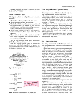 Pumps and Compressors 173
As it was mentioned in Chapter 4, the pump tag could
be “P‐3420” or “PU‐3420.”
10.5.3 Fluid Mover Call‐out
The typical call‐out for a liquid mover is seen in
Figure 10.1.
●
● The first line is the tag number of the fluid mover.
●
● The second line is the name of fluid mover.
●
● The third to fifth lines are the main characteristics of
the fluid mover, which are flow rate (or rated capacity)
and differential head (or differential pressure), or
suction and discharge pressure separately.
●
● The next line is the driver type (if it is an electric
motor, steam turbine, diesel‐driven motor, etc.) and
its power.
●
● The next line is the material of construction of the
fluid mover; casing and internals (like impeller if
the pump is centrifugal type).
Then we have minimum metal design temperature
(MDMT), insulation, and trim.
Now let’s discuss different types of pumps and
­
compressors individually. Liquid movers (pumps) are
discussed in Sections 10.6 and 10.7 but gas movers will
be discussed in Section 10.8.
10.6 ­
Liquid Movers: Dynamic Pumps
Dynamic pumps are available for medium to high flow
rates and low discharge pressure applications.
Centrifugal pumps are the most common type of
pump in industry. Over 70% of pumps in industry are
centrifugal. Centrifugal pumps are very operator
friendly and operators usually prefer to work with
them over PD pumps.
Axial pumps are not very popular pumps, and they
have very limited applications. Sometimes these pumps
are used for an application requiring the possible
smallest shear exerted on the pumping liquid. One
example is the “fish friendly axial pumps” for pump
station applications.
In the discussion below one symbol (which is actually
a PFD symbol) is used as being representative of centrif-
ugal pumps and axial pumps.
10.6.1 Centrifugal Pumps
The piping arrangements for fluid movers could be
most complicated piping arrangement around a general
equipment.
The discharge flange of centrifugal pumps is generally
smaller than the suction flange. In smaller centrifugal
pumps the size of the discharge flange could be the same
as suctions. Also, in some specific types of centrifugal
pumps the size of discharge and suction piping are the
same. One example is a regenerative turbine pump.
The flanges of centrifugal pumps are not necessarily
the same size as their mating piping flange. It is very
common to see that the piping flange on suction side of a
centrifugal pump is different from the suction flange size
and/or the discharge piping side of a centrifugal pump
has a size different from the discharge flange of the
pump. Therefore it is very common to see and to use
reducers or enlargers to connect piping to centrifugal
pumps. Different arrangements of reducer/enlarger pairs
could be used on the suction and discharge side of cen-
trifugal pumps and are all acceptable except in two cases:
on the suction side of a centrifugal pump we never ever
use an enlarger, and on the discharge side of a centrifugal
pump we never ever use a reducer.
All other arrangements that are acceptable can be seen
in Figure 10.2.
If, for whatever reason, we see that we have to use
an enlarger on the suction side and/or reducer on the
discharge side of a centrifugal pump there could be a
mistake in design; in the design of the sizing of the pipe
or of the sizing of the pump. It is important to know that
there is not always a need for a reducer or enlarger on the
suction or discharge side of a centrifugal pump. There
400-P-043
WATER RETURN PUMP
RATED CAPACITY: 166m3/h
DISCHARGE PRESSURE: 1,600 KpAG
DIFERRENTIAL PRESSURE: 1,500 kPag
DRIVER: 224 KW @ 1,750 RPM
MATERIAL: CASING-CS
INTERNALS-12Cr
MDMT: –29°C
INSULATION: ET/10
TRIM: ABA
Figure 10.1 A pump call‐out.
Figure 10.2 Various acceptable reducer and enlarger pairs.
 