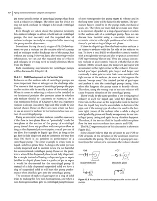 Piping and Instrumentation Diagram Development
174
are some specific types of centrifugal pumps that don’t
need a reducer or enlarger. The other case for which we
may not need a reducer or enlarger is for small centrifugal
pumps.
Even though we talked about the potential necessity
for a reducer/enlarger on either or both sides of centrifugal
pumps, the real necessity and the required size of
reducer/enlarger can only be recognized after receiving
the pump vendor documents.
Sometimes during the early stages of PID develop-
ment we put a reducer on the suction side of a pump
and an enlarger on the discharge site of the pump, but
without any sizing. However, later, after receiving vendor
information, we can put the required size of reducer
and enlarger, or we may need to totally eliminate them
from the PID.
Field monitoring instruments for centrifugal pumps
will be discussed in Chapter 14.
10.6.1.1 PID Development on the Suction Side
Reducers on the suction side of centrifugal pumps are
more important than an enlarger on the discharge side.
The reason is that in general centrifugal pumps the pipe
on the suction side is usually a piece of horizontal pipe.
When it comes to selecting a reducer to be installed in
the horizontal position the question arises is whether
this reducer should be concentric or eccentric. As it
was mentioned before in Chapter 6, the less expensive
reducer is always concentric type and this would be our
default choice. However, there are cases where we have
to use an eccentric reducer in the horizontal suction sec-
tion of a centrifugal pump.
Using an eccentric suction reducer could be necessary
if the flow is two‐phase flow or “potentially” could be
two‐phase at the suction of the pump. A centrifugal
pump doesn’t have any problem with two‐phase flow as
long as the dispersed phase occupies a small portion of
the flow. For example in liquid–gas flow, as long as the
gas flow is fully dispersed and its content is low (say less
than 5%) there is no problem in performance of a
­
centrifugal pump. The other example is when there is
­
liquid–solid two‐phase flow. As long as the solid portion
is fully dispersed and its content is low it’s not harmful
for a conventional centrifugal pump. However, the prob-
lem is when/if the dispersed phase is not fully dispersed.
For example instead of having a dispersed gas or vapor
bubbles in a liquid phase there is a packet of gas or vapor
it would be detrimental for the centrifugal pump. If
instead of a fully dispersed suspended solid we have a
slug of suspended solid it will hurt the pump perfor-
mance when this fluid gets into the centrifugal pump.
The creation of packet of gas/vapor or a slug of solid
leads to making the flow non‐homogenous, and when a
non‐homogenous fluid gets to centrifugal pump because
of non‐homogeneity the pump starts to vibrate and in
the long‐term there will be failure in the system. The pre-
mature failure could be in the pump shaft, mechanical
seals, etc. Therefore our main task is to make sure there
is no creation of packet or a slug of gases/vapor or solids
in the suction side of a centrifugal pump. Now we can
discuss how harmful using a concentric reducer or
eccentric reducer in the right position can be in the crea-
tion of a packet or slug of dispersed phase.
If there is a liquid–gas flow the best suction reducer is
an eccentric reducer with the flat side of the reducer on
top. To show it on a PID we show the eccentric symbol
with a straight side on top and also we put an acronym of
FOT representing “flat on top.” If we are using a concen-
tric reducer or an eccentric reducer with the flat on the
bottom (FOB), in such cases the dispersed gas/vapor will
accumulate in the tight corner of the reducer. This col-
lected gas/vapor gradually gets larger and larger and
eventually its size gets to a size that comes outside of the
tight corner of the reducer. As soon as this happens the
stream “sweeps away” the created pocket of gas/vapor
and pushes it into the centrifugal pump casing. Also,
when this happens the pump starts to heavily vibrate.
Therefore, using the wrong type of suction reducer will
cause frequent vibration of the centrifugal pump.
There would be the same problem if the wrong type of
reducer is used for liquid–gas–solid two‐phase flow.
However, in this case as the suspended solid is heavier
than the liquid they tend to accumulate on bottom of the
pipe, and if the wrong type of reducer is used in the bot-
tom tight corner of the reducer after a while a slug of
solid gradually grows and finally sweeps away to our cen-
trifugal pump casing and again heavy vibration happens.
Therefore, if the service fluid is liquid–solid two‐phase
flow the best suction reducer is eccentric and FOB.
The PID representation of this discussion is shown in
Figure 10.3.
Some people believe that the decision to use FOB or
FOT depends of the elevation of the upstream reservoir
connected to the pump. They believe if a pump gets suc-
tion from the bottom of a container, the reducer should
FOB FOT
Suspended solid Dissolved gases
Figure 10.3 Acceptable eccentric enlargers on the suction side of
pumps.
 