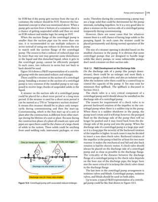 Pumps and Compressors 175
be FOB but if the pump gets suction from the top of a
container, the reducer should be FOT. However the fun-
damental concept is what was mentioned above. When a
pump gets suction from a bottom of a container, there is
a chance of getting suspended solids and then we need
an FOB reducer and similar logic for using an FOT.
When the suction flange of the centrifugal pump is
smaller than the suction pipe size by more than one
size, it is recommended to use multiple reducers in
series instead of using one reducer to decrease the size
to match with the suction flange of the centrifugal
pump. The reason is that a reducer of reduced pipe size
by more than one size may generate some disturbance
in the liquid and this disturbed liquid, when it gets to
the centrifugal pump, cannot be efficiently pumped.
In such cases, two reducers in series but not back to
back should be used.
Figure 10.4 shows a PID representation of a centrifu-
gal pump with the associated reducer and enlarger.
There could be a strainer in the suction of a centrifugal
pump. Installing a strainer in the suction of a centrifugal
pump is very common if the installed pump is not sup-
posed to receive large chunks of suspended solids in the
liquid.
A strainer on the suction side of a centrifugal pump
could be placed for a short term period or a long term
period. If the strainer is used for a short term period it
can be named as a TSS or “temporary suction strainer.”
It means this strainer should be in place only tempo-
rarily during commissioning and then the start‐up.
Commissioning, which is the first start‐up of a unit or
plant after the construction, is different from other start‐
ups during the lifetime of a unit or plant. Because during
the construction phase of a plant all vessels are open and
pipes are open there could be the chance of a large chunk
of solids in the system. These solids could be anything
from used welding rods, instrument packages, or even
socks. Therefore during the commissioning a pump may
see a large solid that could be detrimental for the pump
internals, including impellors. So it is a very good idea to
place a strainer on the suction side of a centrifugal pump
temporarily during commissioning.
However, there are some cases that for whatever
reason there is a still chance of having large solids in the
pumping liquid. In such cases the strainer could be
placed permanently and during normal operation of the
pump.
The size of a strainer opening is decided based on the
smallest clearance in the pump. It is obvious that some
centrifugal pumps that are designed to handle large
solids like slurry pumps, or some submersible pumps,
don’t need a strainer on their suction side.
10.6.1.2 PID Development on the Discharge Side
On the discharge side of a pump (the pump’s down-
stream), there could be an enlarger and most likely a
pressure gauge, a check valve, and also an isolation valve.
After the isolation valve there could be a control loop to
control the capacity of the pump. A Tee may exist for
minimum flow spillback. The spillback is discussed in
Section 10.6.2.
The check valve is a very critical component of a
­
centrifugal pump and it should always be installed on the
discharge side of a centrifugal pump.
The reason for requirement of a check valve is to
­
prevent backward rotation of the impellor in the cen-
trifugal pump when there is a sudden trip in the pump.
When there is a sudden shutdown in the pump, the
pump won’t rotate and it will stop; however, the pumped
fluid on the discharge side of the pump then will no
longer be pushed and it may travel back from the dis-
charge side of the pump and into the pump. When the
discharge side of a centrifugal pump is a large pipe and/
or it is a long pipe the severity of the backward rotation
of the impellor is higher. In such cases it may be decided
to insert a non‐slam check valve. Backward rotation of
the impellor in the pump is bad for at least for two main
reasons: it makes the mechanical seal fail and also back
rotation is bad for electric motor. A check valve should
always be placed on the discharge side of a centrifugal
pump and as close as possible to the discharge flange.
The criticality of the distance between the discharge
flange of a centrifugal pump to the check valve depends
on the bore size of the discharge pipe; the larger bore
size the more critical it is to keep the check valve closer
to the discharge flange.
The last item in the centrifugal pump arrangement is
isolation valves and blinds. Centrifugal pumps, isolation
valves, and blinds should be used on both sides.
Up to now, a typical PID representation of a centrifu-
gal pump could be like that shown in Figure 10.5.
One (or more) size smaller One (or more) size bigger
Discharge one size smaller (or same?)
Discharge one (or more) size smaller
PG
TSS
PG
Figure 10.4 Centrifugal pump with associated reducer/enlarger.
 