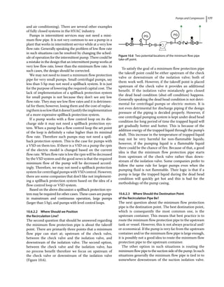Pumps and Compressors 177
and air conditioning). There are several other examples
of fully closed systems in the HVAC industry.
Pumps in intermittent services may not need a mini-
mum flow pipe. It is not very common to see a pump in a
plant that works in intermittent service while at a very low
flow rate. Generally speaking the problem of low flow rate
in such situations can be resolved by changing the sched-
ule of operation for the intermittent pump. There could be
a mistake in the design that an intermittent pump works at
very low flow rate, lower than the minimum flow rate. In
such cases, the design should be corrected.
We may not need to insert a minimum flow protection
pipe for very small pumps. Small centrifugal pumps, say
less than 5 hp may not need a spillback system. It is just
for the purpose of lowering the required capital cost. The
lack of implementation of a spillback protection system
for small pumps is not because they don’t see any low
flow rate. They may see low flow rates and it is detrimen-
tal for them; however, losing them and the cost of replac-
ingthemissolowthatitdoesn’tjustifytheimplementation
of a more expensive spillback protection system.
If a pump works with a flow control loop on its dis-
charge side it may not need a spillback protection sys-
tem. When a pump has a flow control loop the set point
of the loop is definitely a value higher than its minimal
flow rate. Therefore such pumps may not need a spill-
back protection system. This is the case for pumps with
a VSD on them too. If there is a VSD on a pump the rpm
of the electric model is changed based on the current
flow rate. When flow rate is low the rpm will be decreased
by the VSD system and the good news is that the required
minimum flow of the pump will be decreased accord-
ingly. Therefore, we may not need a spillback protection
systemforcentrifugalpumpswithVSDcontrol.However,
there are some companies that don’t like not implement-
ing a spillback protection system based on the idea of a
flow control loop or VSD system.
Based on the above discussion a spillback protection sys-
tem may be required for other cases. These cases are pumps
in mainstream and continuous operation, large pumps
(larger than 5 hp), and pumps with level control loops.
10.6.2.2 Where Should we Position
the Recirculation Line?
The second question that should be answered regarding
the minimum flow protection pipe is about the takeoff
point. There are primarily three points that a minimum
flow pipe can start at; upstream of the check valve,
between the check valve and the isolation valve, and
downstream of the isolation valve. The second option,
between the check valve and the isolation valve, has
no process benefit therefore we focus on upstream of
the check valve or downstream of the isolation valve
(Figure 10.6).
To satisfy the goal of a minimum flow protection pipe
the takeoff point could be either upstream of the check
valve or downstream of the isolation valve; both of
them work well. However, if the takeoff point is placed
upstream of the check valve it provides an additional
benefit. If the isolation valve mistakenly gets closed
the dead head condition (shut‐off condition) happens.
Generally speaking the dead head condition is not detri-
mental for centrifugal pumps or electric motors. It is
not even detrimental for discharge piping if the design
pressure of the piping is decided properly. However, if
one centrifugal pumping system is kept under dead head
condition for long period of time the trapped liquid will
get gradually hotter and hotter. This is because of the
addition energy of the trapped liquid through the pump’s
shaft. This increase in the temperature of trapped liquid
may not be very harmful for non‐flammable liquids;
however, if the pumping liquid is a flammable liquid
there could be the chance of fire. Because of that, a good
idea is that the minimum flow protection pipe starts
from upstream of the check valve rather than down-
stream of the isolation valve. Some companies prefer to
follow the same rule for larger pumps even when the
pumping fluid is not flammable. Their logic is that if a
pump is large the trapped liquid during the dead head
condition will quickly get hot and this is bad for the
methodology of the pump casing.
10.6.2.3 Where Should the Destination Point
of the Recirculation Pipe Be?
The next question about the minimum flow protection
pipe is the destination point. The best destination point,
which is consequently the most common one, is the
upstream container. This means that best practice is to
route the minimum flow protection pipe to the upstream
tank or vessel. However, this is not always practical and/
or economical. If the pump is very far from the upstream
container and/or the minimum flow pipe is large enough,
it is possibly not a good idea to route the minimum flow
protection pipe to the upstream container.
The other option in such situations is routing the
minimumflowpipetothesuctionsideofthepump.Insuch
situations generally the minimum flow pipe is tied in to
somewhere downstream of the suction isolation valve.
PG PG
Figure 10.6 Two potential locations of the minimum flow pipe
take‐off point.
 