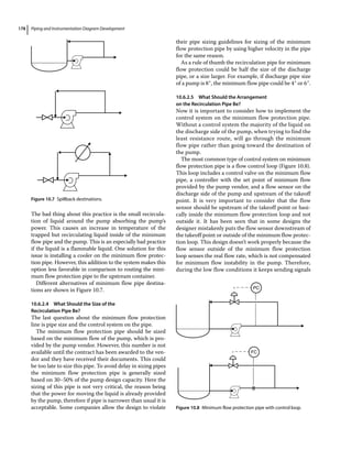 Piping and Instrumentation Diagram Development
178
The bad thing about this practice is the small recircula-
tion of liquid around the pump absorbing the pump’s
power. This causes an increase in temperature of the
trapped but recirculating liquid inside of the minimum
flow pipe and the pump. This is an especially bad practice
if the liquid is a flammable liquid. One solution for this
issue is installing a cooler on the minimum flow protec-
tion pipe. However, this addition to the system makes this
option less favorable in comparison to routing the mini-
mum flow protection pipe to the upstream container.
Different alternatives of minimum flow pipe destina-
tions are shown in Figure 10.7.
10.6.2.4 What Should the Size of the
Recirculation Pipe Be?
The last question about the minimum flow protection
line is pipe size and the control system on the pipe.
The minimum flow protection pipe should be sized
based on the minimum flow of the pump, which is pro-
vided by the pump vendor. However, this number is not
available until the contract has been awarded to the ven-
dor and they have received their documents. This could
be too late to size this pipe. To avoid delay in sizing pipes
the minimum flow protection pipe is generally sized
based on 30–50% of the pump design capacity. Here the
sizing of this pipe is not very critical, the reason being
that the power for moving the liquid is already provided
by the pump, therefore if pipe is narrower than usual it is
acceptable. Some companies allow the design to violate
their pipe sizing guidelines for sizing of the minimum
flow protection pipe by using higher velocity in the pipe
for the same reason.
As a rule of thumb the recirculation pipe for minimum
flow protection could be half the size of the discharge
pipe, or a size larger. For example, if discharge pipe size
of a pump is 8″, the minimum flow pipe could be 4″ or 6″.
10.6.2.5 What Should the Arrangement
on the Recirculation Pipe Be?
Now it is important to consider how to implement the
control system on the minimum flow protection pipe.
Without a control system the majority of the liquid on
the discharge side of the pump, when trying to find the
least resistance route, will go through the minimum
flow pipe rather than going toward the destination of
the pump.
The most common type of control system on minimum
flow protection pipe is a flow control loop (Figure 10.8).
This loop includes a control valve on the minimum flow
pipe, a controller with the set point of minimum flow
provided by the pump vendor, and a flow sensor on the
discharge side of the pump and upstream of the takeoff
point. It is very important to consider that the flow
sensor should be upstream of the takeoff point or basi-
cally inside the minimum flow protection loop and not
outside it. It has been seen that in some designs the
designer mistakenly puts the flow sensor downstream of
the takeoff point or outside of the minimum flow protec-
tion loop. This design doesn’t work properly because the
flow sensor outside of the minimum flow protection
loop senses the real flow rate, which is not compensated
for minimum flow instability in the pump. Therefore,
during the low flow conditions it keeps sending signals
FC
PC
Figure 10.8 Minimum flow protection pipe with control loop.
Figure 10.7 Spillback destinations.
 