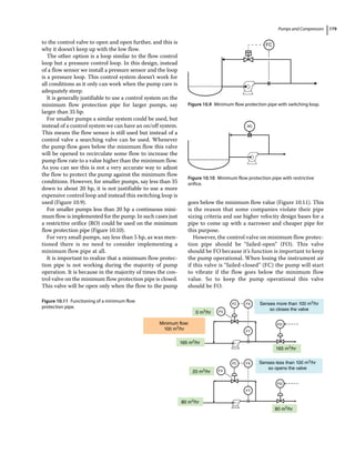 Pumps and Compressors 179
to the control valve to open and open further, and this is
why it doesn’t keep up with the low flow.
The other option is a loop similar to the flow control
loop but a pressure control loop. In this design, instead
of a flow sensor we install a pressure sensor and the loop
is a pressure loop. This control system doesn’t work for
all conditions as it only can work when the pump care is
adequately steep.
It is generally justifiable to use a control system on the
minimum flow protection pipe for larger pumps, say
larger than 35 hp.
For smaller pumps a similar system could be used, but
instead of a control system we can have an on/off system.
This means the flow sensor is still used but instead of a
control valve a searching valve can be used. Whenever
the pump flow goes below the minimum flow this valve
will be opened to recirculate some flow to increase the
pump flow rate to a value higher than the minimum flow.
As you can see this is not a very accurate way to adjust
the flow to protect the pump against the minimum flow
conditions. However, for smaller pumps, say less than 35
down to about 20 hp, it is not justifiable to use a more
expensive control loop and instead this switching loop is
used (Figure 10.9).
For smaller pumps less than 20 hp a continuous mini-
mum flow is implemented for the pump. In such cases just
a restrictive orifice (RO) could be used on the minimum
flow protection pipe (Figure 10.10).
For very small pumps, say less than 5 hp, as was men-
tioned there is no need to consider implementing a
minimum flow pipe at all.
It is important to realize that a minimum flow protec-
tion pipe is not working during the majority of pump
operation. It is because in the majority of times the con-
trol valve on the minimum flow protection pipe is closed.
This valve will be open only when the flow to the pump
goes below the minimum flow value (Figure 10.11). This
is the reason that some companies violate their pipe
sizing criteria and use higher velocity design bases for a
pipe to come up with a narrower and cheaper pipe for
this purpose.
However, the control valve on minimum flow protec-
tion pipe should be “failed‐open” (FO). This valve
should be FO because it’s function is important to keep
the pump operational. When losing the instrument air
if this valve is “failed‐closed” (FC) the pump will start
to vibrate if the flow goes below the minimum flow
value. So to keep the pump operational this valve
should be FO.
FC
Figure 10.9 Minimum flow protection pipe with switching loop.
RO
Figure 10.10 Minimum flow protection pipe with restrictive
orifice.
Senses more than 100 m3/hr
so closes the valve
Senses less than 100 m3/hr
so opens the valve
165 m3/hr
0 m3/hr FV
FV
FC
FC
FX
FX
FT
FT
FIC
FIC
165 m3/hr
Minimum flow:
100 m3/hr
20 m3/hr
80 m3/hr
80 m3/hr
Figure 10.11 Functioning of a minimum flow
protection pipe.
 