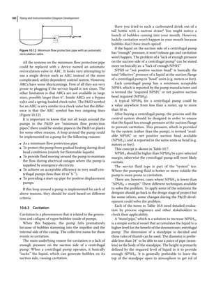 Piping and Instrumentation Diagram Development
180
All the systems on the minimum flow protection pipe
could be replaced with a device named an automatic
recirculation valve or ARC. It looks very attempting to
use a single device such as ARC instead of the more
complicated, utility dependent control system. However,
ARCs have some shortcomings. First of all they are very
prone to plugging if the service liquid is not clean. The
other limitation is that ARCs are not available in large
sizes, possibly larger than 6″. Inside ARCs are a bypass
valve and a spring‐loaded check valve. The PID symbol
for an ARC is very similar to a check valve but the differ-
ence is that the ARC symbol has two outgoing lines
(Figure 10.12).
It is important to know that not all loops around the
pumps in the PID are “minimum flow protection
pipes,” there could be similar pipes in the PID or plants
for some other reasons. A loop around the pump could
be implemented on a pump for the following reasons:
●
● As a minimum flow protection pipe.
●
● To protect the pump from gradual heating during dead
head conditions (mainly for flammable liquids).
●
● To provide fluid moving around the pump to maintain
the flow during electrical outages where the pump is
supplied by emergency electricity.
●
● To achieve an acceptable efficiency in very small cen-
trifugal pumps (less than 10 m3
h−1
).
●
● To providing a start‐up pipe for positive displacement
pumps.
If this loop around a pump is implemented for each of
above reasons, they should be sized based on different
criteria.
10.6.3 Cavitation
Cavitation is a phenomenon that is related to the genera-
tion and collapse of vapor bubbles inside of pumps.
When this happens, the pump fails prematurely
because of bubbles slamming into the impellor and the
internal side of the casing. The collective name for these
events is cavitation.
The main underlying reason for cavitation is a lack of
enough pressure on the suction side of a centrifugal
pump. When a centrifugal pump operates, it basically
“sucks” the liquid, which can generate bubbles on its
suction side, causing cavitation.
Have you tried to suck a carbonated drink out of a
tall bottle with a narrow straw? You might notice a
bunch of bubbles coming into your mouth. However,
luckily cavitation won’t happen in your mouth because
bubbles don’t have much speed!
If the liquid on the suction side of a centrifugal pump
has “enough” pressure, it won’t release gas and cavitation
won’t happen. The problem of a “lack of enough pressure
on the suction side of a centrifugal pump” can be stated
more technically as: a “lack of enough NPSH.”
NPSH or “net positive suction head” is basically the
total “effective” pressure of a liquid at the suction flange
of a centrifugal pump in “head” units (e.g. meters or feet).
Each centrifugal pump has a minimum acceptable
NPSH, which is reported by the pump manufacturer and
is termed the “required NPSH,” or net positive suction
head required (NPSHR).
A typical NPSHR for a centrifugal pump could be
a value anywhere from less than a meter, up to more
than 10 m.
After buying a centrifugal pump, the process and the
control system should be designed in order to ensure
that the liquid has enough pressure at the suction flange
to prevent cavitation. This pressure, which is provided
by the system (rather than the pump), is termed “avail-
able NPSH,” or net positive suction head available
(NPSHA), and is reported in the same units as head (e.g.
meters or feet).
This concept is shown in Table 10.7.
NPSHA should be higher than NPSHR by a pre‐selected
margin, otherwise the centrifugal pump will most likely
cavitate.
The service fluid type is part of the “system” too.
Where the pumping fluid is hotter or more volatile the
pump is more prone to cavitation.
There are, however, cases where NPSHA is lower than
“NPSHR + margin.” There different techniques available
to solve the problem. To apply some of the solutions the
designer should go back to the design stage of project but
for some others, some changes during the PID devel-
opment could solve the problem.
Each of the items in Table 10.8 need detailed evalua-
tion by process engineers and other stakeholders to
check their applicability.
A “stand pipe,” which is a solution to increase NPSHA,
is a simple vertical vessel that accumulates the liquid to a
higher level for the benefit of the downstream centrifugal
pump. The dimension of a standpipe is decided and
these rules of thumb can be used. The diameter is prefer-
able less than 24″ to be able to use a piece of pipe (seam-
less) as the body of the standpipe. The height is primarily
defined by the required level of liquid in it to provide
enough NPSHA. It is generally preferable to leave the
top of the standpipe open to atmosphere to get rid of
Figure 10.12 Minimum flow protection pipe with an automatic
recirculation valve.
 