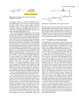 Pumps and Compressors 185
not common. If there is a need to install three or more
centrifugal pumps in series to attain to a specific discharge
pressure, a better option is using a single multi‐stage
centrifugal pump. A multi‐stage centrifugal pump is
equivalent to multiple centrifugal pumps in series. In a
multi‐stage centrifugal pump each stage represents one
single centrifugal pump (Figure 10.19).
One common example of using pumps in series is when
a pump system doesn’t have enough NPSHA. One solution
for a shortage of NPSHA is to put another pump upstream
of the main pump to pressurize the ­
liquid to provide ade-
quate NPSHA for the second pump. In this arrangement
the pump with the duty of providing NPSHA is named a
booster pump and the second pump can be named things
like main pump or transfer pump. Generally speaking a
booster pump should have the same capacity (or flow rate)
of the main pipe but its discharge pressure is much lower
than that. The discharge pressure of a booster pump could
be four to seven times that of the required NPSHR or 350
kPag. One famous example is “boiler feed water system
(BFW) pumps.” BFW pumps provide high pressure water
for the boiler. As water is of generally high temperature,
the system doesn’t have enough NPSHA, therefore an
arrangement of booster pump and main pump is needed
for this purpose. From the other side, as high pressure is
needed to the boiler, two pumps could be needed.
Therefore a two pump arrangement of pumps in series
with the names of “low pressure BFW pump” and “high
pressure BFW pump” may be needed. The low pressure
BFW pump works as a booster pump and a partial pres-
surizing pump. Therefore, the discharge pressure of low
pressure BFW pump could be much higher than 350 kPag.
Here two issues regarding pumps in series are discussed:
the minimum flow protection pipe and the check valve.
From a theoretical point of view of pumps in series
only one minimum flow protection pipe is enough. The
reason is that if one pump is suffering from low flow it
will be the case for the second pump too (Figure 10.20).
Therefore there is no need for the dedicated minimum
flow protection pipe for each of the pumps in the series
configuration. However, some companies are more con-
servative and like to see dedicated minimum flow pro-
tection pipes for each single pump in series of duration.
The other point about pumps in series is if we really
need to put a check valve on the discharge side of each
of the pumps in the series configuration. Again from
­theoretical point of view one check valve is enough on the
discharge side of the downstream pump. However, if the
distance between the first pump and the second pump is
large enough, another check valve for the upstream cen-
trifugal pump may be needed. Again, some companies like
to take a conservative approach and put check valve for
each discharge site of pumps irrelevant of their distance.
10.6.7 Pump Warm‐up or Cool‐down System
For installed spares, if the ambient temperature of the space
around the pump is far from the operating ­
temperature of
the pump, the pump should be a “hot stand‐by” (or a cold
stand by in cryogenic systems) pump to make sure the
pump will not experience thermal shock during start‐up.
Suppose there are two centrifugal pumps in parallel
and one of them is an operating pump and the other one
is a spare pump. The ambient temperature is very low
and much lower than the pumping liquid temperature.
There could be a case where operating pumps work for
several days or weeks and at the same time the spare
pump stays idle without any liquid in it. In such case all
the components of the idle centrifugal pumps including
impellor, casing, etc. will stay at the ambient tempera-
ture, which is very low. Now consider the case where the
operating pump is suddenly tripped and doesn’t work
for some reason. In that case the spare pump should be
placed in operation by an operator as soon as possible.
However, by initiating the first amount of warm or hot
liquid to the cold previously idle pump the pump will
experience a very severe thermal shock. The thermal
shock is because the wide difference between ambient
temperature and the service liquid will cause cracks in
the pump casing and the other components of the pump.
Therefore, the previously idle pump could be out of work
very quickly. How can we prevent such a bad failure?
There is a practice in process plants that when the
difference between ambient temperature and the service
liquid temperature is high (say more than 100–250 °C) a
warm‐up system should be considered to prevent ther-
mal shock in the pump. This warm‐up arrangement
makes an idle pump ready for start‐up without chance of
quick failure of the pump.
M
Multistage centrifugal pump
Figure 10.19 Centrifugal pumps in series and multi‐stage
centrifugal pump symbols.
Figure 10.20 A sample PID for centrifugal pumps in series.
 