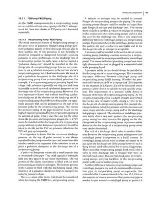 Pumps and Compressors 191
10.7.1 PD Pump PID Piping
As the PID arrangements for a reciprocating pump
are very different from rotary pumps the PID arrange-
ment for these two classes of PD pumps are discussed
separately.
10.7.1.1 Reciprocating Pumps PID Piping
The most important feature of reciprocating pumps is
the generation of pulsation. Reciprocating pumps gen-
erate pulsation mainly in their discharge site and also in
their suction site. If this pulsation is not desirable it
should be mitigated or dampened. Generally speaking
pulsation is more problematic in the discharge site of
reciprocating pumps. In such cases, a device named a
“pulsation dampener” should be installed in the dis-
charge site of a reciprocating pump. It is not very com-
mon to see a pulsation dampener in the suction site of a
reciprocating pump, but it has been known. We need to
put a pulsation dampener in the discharge site of a
reciprocating pump if we cannot afford pulsation. For
example, if a reciprocating pump is pumping liquid into
a huge tank, pulsation is possibly not a big deal and there
is possibly no need to install a pulsation dampener in the
discharge site of the reciprocating pump. However, it is
very important to know that without installing a pulsa-
tion dampener all the elements in the discharge site of a
reciprocating pump should be rated based on the maxi-
mum pressure that can be generated on the top of the
pressure pulse by the reciprocating pump. This means
the pressure rating of the pipe should be based on the
highest pressure generated by the reciprocating pump at
its summit of pulse. This is also the case for the other
items like pressure and temperature gauges, etc. If a PSV
needs be installed in the discharge site of a reciprocating
pump without a pulse dampener special care should be
taken to decide on the PSV set pressure otherwise the
PSV will pop up frequently.
It is important to know that the maximum discharge
pressure on the top of pulse summit is not always
reported by the pump manufacturer and sometimes this
number needs to be requested if the intention is not to
place a pulsation dampener in the discharge site of a
reciprocating pump.
A pulsation dampener is basically a small capsule that
is connected to the pipe. This small capsule is internally
split into two spaces by an elastic membrane. The top
portion of the elastic membrane is filled with an inert
pressurized gas similar to nitrogen. The bottom portion
of the capsule is filled with the discharging liquid. This
structure of a pulsation dampener helps to dampen the
pulse by pressurized gas.
There are some other items that should be considered
when developing the PID for a reciprocating pump.
A reducer or enlarger may be needed to connect
flanges of a reciprocating pump to the piping. The recip-
rocating pumps flanges could be smaller or larger than
pipe flanges in suction and discharge sites. This means
there could be a need for a reducer or enlarger or nothing
in the suction site of reciprocating pumps and it is also
the case for the discharge site. This is one important
difference between centrifugal pumps and reciprocating
pumps. If you remember, in the centrifugal pump case, in
the suction site only a reducer is acceptable and in the
discharge site only an enlarger is acceptable.
A strainer could be installed in the suction site of a recip-
rocating pump. Installing a suction strainer for a recipro-
catingpumpcouldbemoreimportantthanforacentrifugal
pump. The reason is that reciprocating pumps have more
tight clearances that can be plugged by a suspended solid
in the pumping liquid.
A pressure safety device should always be installed in
the discharge site of reciprocating pumps. This is another
important difference between centrifugal pump and
reciprocating pump PID drawing. Whether the pres-
sure safety device is a PSV or a rupture disk (RD) depends
on the situation. In Chapter 12 it will be discussed which
pressure safety device is suitable in each specific situa-
tion. The requirement of a pressure safety device is
because of the type of reciprocating pump curve. As the
reciprocating pump curve is a fairly straight and vertical
line in the case of inadvertently closing a valve in the
discharge site of a reciprocating pump (for example dis-
charge isolation valve) the pressure starts to increase and
never stops until the pump casing and/or the discharge
side piping is ruptured. The intention of installing a pres-
sure safety device not only protects the reciprocating
pump casing but also protects the piping on the dis-
charge side of the reciprocating pump. A pressure safety
device in the discharge of a reciprocating pump never
ever can be eliminated.
The lack of a discharge check valve is another differ-
ence between the reciprocating pump arrangement and
centrifugal pump arrangement in a PID context. In
centrifugal pump a check valve is always necessary to be
placed in the discharge site of the pump; however, such a
thing doesn’t need to be placed for reciprocating pumps.
The reason that reciprocating pumps don’t need a check
valve in their discharge side is because they have an
internal check valve. The internal check valve in recipro-
cating pumps prevents backflow to the reciprocating
pump in the case of sudden pump trip.
Another difference between reciprocating pumps and
centrifugal pumps is the lack of a minimum flow protec-
tion pipe in reciprocating pump arrangements. You
remember that it was mentioned in Section 10.6.1 that in
the majority of cases a minimum flow protection pipe is
needed to put around a centrifugal pump to protect it
 
