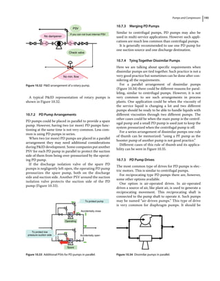 Pumps and Compressors 193
A typical PID representation of rotary pumps is
shown in Figure 10.32.
10.7.2 PD Pump Arrangements
PD pumps could be placed in parallel to provide a spare
pump. However, having two (or more) PD pumps func-
tioning at the same time is not very common. Less com-
mon is using PD pumps in series.
When two (or more) PD pumps are placed in a parallel
arrangement they may need additional considerations
during PID development. Some companies put another
PSV for each PD pump in parallel to protect the suction
side of them from being over‐pressurized by the operat-
ing PD pump.
If the discharge isolation valve of the spare PD
pumps is negligently left open, the operating PD pump
pressurizes the spare pump, both on the discharge
side and suction side. Another PSV around the suction
isolation valve protects the suction side of the PD
pump (Figure 10.33).
10.7.3 Merging PD Pumps
Similar to centrifugal pumps, PD pumps may also be
used in multi‐service applications. However such appli-
cations are much less common than centrifugal pumps.
It is generally recommended to use one PD pump for
one suction source and one discharge destination.
10.7.4 Tying Together Dissimilar Pumps
Here we are talking about specific requirements when
dissimilar pumps are tied together. Such practice is not a
very good practice but sometimes can be done after con-
sidering all the requirements.
For a parallel arrangement of dissimilar pumps
(Figure 10.34) there could be different reasons for paral-
leling, similar to centrifugal pumps. However, it is not
very common to see such arrangements in process
plants. One application could be when the viscosity of
the service liquid is changing a lot and two different
pumps should be ready to be able to handle liquids with
different viscosities through two different pumps. The
other cases could be when the main pump is the centrif-
ugal pump and a small PD pump is used just to keep the
system pressurized when the centrifugal pump is off.
For a series arrangement of dissimilar pumps one rule
of thumb can be memorized: “using a PF pump as the
booster pump of another pump is not good practice.”
Different cases of this rule of thumb and its applica-
bility can be seen in Figure 10.35.
10.7.5 PD Pump Drives
The most common type of drives for PD pumps is elec-
tric motors. This is similar to centrifugal pumps.
For reciprocating type PD pumps there are, however,
some other options available.
One option is air‐operated drives. In air‐operated
drives a source of air, like plant air, is used to generate a
reciprocating movement. This reciprocating shaft is
connected to the pump shaft to operate it. Such pumps
may be named “air‐driven pumps.” This type of drive
is very common for diaphragm pumps. It should be
PSV
If you can not trust internal PSV
No dampener
Check valve
No min. flow
Figure 10.32 PID arrangement of a rotary pump.
To protect pump
Accidentally close
Operating
MT
MT
Spare
To protect low
pressure suction side Accidentally open
Figure 10.33 Additional PSVs for PD pumps in parallel. Figure 10.34 Dissimilar pumps in parallel.
 