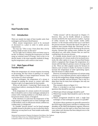 201
Piping and Instrumentation Diagram Development, First Edition. Moe Toghraei.
© 2019 John Wiley  Sons, Inc. Published 2019 by John Wiley  Sons, Inc.
Companion website: www.wiley.com/go/Toghraei_PID
11.1 ­Introduction
There are mainly two types of heat transfer units: heat
exchangers and furnaces (fired heaters).
Often, stream temperatures need to be increased
or decreased in a plant in order to satisfy process
requirements.
You may say: “This is easy; I have done this a lot by
putting a kettle of water on the stove.”
You are right, but in industry there are better ways to
do this. In industry, changing the temperature of a fluid
using an external source of energy, such as fire or an
electric heater, is the most expensive method of chang-
ing the temperature, and is used as a last resort.
11.2 ­Main Types of Heat
Transfer Units
When the temperature of a stream requires increasing
or decreasing, the first choice is putting it in contact
with other higher or lower temperature streams. This
can be done in a heat exchanger.
In heat exchangers, the temperature of a stream is
changed by putting the stream in contact with other
streams to give it an opportunity for heat transfer.
When we talk about a “contacting” fluid stream, the
contacting is indirect, meaning the fluids are not mixed
together.
If the temperature of a stream needs to be increased,
then it should be sent to a heat exchanger and placed in
contact with a heating medium or a hot fluid, such as a
hot process stream, steam, or hot glycol.
If the intention is to decrease the temperature of the
target stream, it should be sent to a heat exchanger with
a cold medium, such as cold process stream, ambient air,
cooling water, or refrigearnts.
If a suitable “process stream” can be found amongst
available streams in the plant, we use it as the first choice.
Otherwise, we may have to use “heat transfer media utility
streams.”
“Utility streams” will be discussed in Chapter 17;
however, they can be briefly defined as auxiliary
streams needed by the main process in plant. A group
of utility streams are “heat transfer media utility
streams,” or the streams used to heat up or cool down
the process streams. Streams like steam, hot glycol, or
synthetic heat transfer fluids like Therminol®
are hot
utility streams that are used for heating up the process
streams. Streams like cooling water, ambient air, and
cold glycol are cold utility streams that are used for
cooling down the process streams.
If a suitable stream doesn’t exist for this purpose, or
the temperature of a stream needs to be increased exces-
sively, the other option is to use a furnace/fired heater,
which is equipment that changes the temperature of a
stream with the help of a primary source of energy, such
as fire. There are other popular names for furnaces in
industry, such as heater or boiler. If a furnace is used to
increase the temperature of water (generating vapor),
then the furnace is called a boiler.
However, increasing the temperature of a stream using
a furnace is a very expensive practice, and in industry we
try to do this temperature change using heat exchangers
as much as possible, and not furnaces. That is why in a
plant there may be many heat exchangers, but only one
or two furnaces.
This concept is shown in Figure 11.1.
When it is decided to use heat exchanger there are
questions that should be answered:
●
● Which type of heat exchanger should be used?
●
● Which heat transfer fluid should be used in the heat
exchanger?
●
● Which arrangement should be used, a single heat
exchanger, or heat exchangers in series or in parallel?
All of three above questions are generally answered in
the FEED stage of the project and there is nothing on the
shoulders of the PID development engineer. However,
here we briefly cover the topics as there have been some
cases where such decision has been delayed even to the
detail stage of project.
11
Heat Transfer Units
 