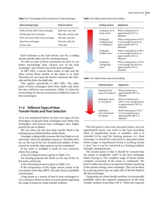 Heat Transfer Units 203
Each enclosure is for each stream, one for a cooling
stream and the other one for a heating stream.
To refer to each of these enclosures we have to use
better terminology than “closure one of the heat
exchanger” and “closure two of the heat exchanger.”
In ST HXs, a stream flows inside of tube and the
other stream flows outside of the tubes or in shell.
Therefore we can name the former enclosure the tube‐
side and the latter the shell‐side.
This applies specifically to ST HXs. The other
types of heat exchangers don’t have shells and tubes
but they still have two enclosures. Table 11.2 lists the
terminology for the two enclosures in different types of
heat exchangers.
11.4 ­Different Types of Heat
Transfer Fluids and Their Selection
As it was mentioned before we have two types of heat
exchangers of process heat exchangers and utility heat
exchangers, and process heat exchangers have higher
priority for use in plants.
We can, then, say the best heat transfer fluid is the
existing process fluid and then utility fluids.
Amongst cooling utility streams the best fluids are air
and water, which are abundant resources. Therefore they
are on the top of the list of preferred utilities. If they
cannot be used the other options can be considered.
If sea water is available it could be very attractive
choice for cooling.
A list of cooling streams is given in Table 11.3.
For heating purposes the fluids on the top of list are
hot water and steam.
A list of heating streams is given in Table 11.4.
If the temperature of the target stream needs to be
increased to more than 400°C, the only choice is probably
a fired heater.
Using steam as a source of heat in heat exchangers is
very common. However there are some points regarding
the usage of steam as a heat transfer medium.
The first point is that only saturated steam, and not
superheated steam, can work as the heat providing
fluid. If superheated steam is available, and it is
intended to be used for heating purpose in a heat
exchanger, it should be converted to saturated steam
before usage. A superheated steam is nothing except
a “gas,” but it can be converted to a heating medium
through a desuperheater.
The second point is that it should be ensured that
the steam is completely “used” in the heat exchanger
before leaving it. The complete usage of steam means
complete conversion of the steam to condensate. We
have to make sure there is no amount of steam remaining
in the stream exiting a heat exchanger. This can be done
by a placing steam trap on outlet side of the hot fluid of
the heat exchanger.
Using steam as a heat transfer medium is economically
justifiable when the required temperature of the heat
transfer medium is less than 150 °C. When the required
Table 11.2 Terminology of twin enclosures in heat exchangers.
Heat exchanger type Enclosure Name
Shell and tube (ST) heat exchanger Shell side, tube side
Double pipe heat exchanger Pipe side, annular side
Plate and frame (PF) heat exchanger Hot side, cold side
Spiral heat exchanger Hot side, cold side
Aerial cooler Tube side
Table 11.3 Utility stream choices for cooling.
Cooling streams Application
Cooling by air in
aerial cooler
When cooling down to
approximately 65°C is
adequate
Cooling by
“cooling water”
or “cold glycol”
When cooling down to 65°C
is not enough but down to
approximately 40°C is
adequate
Cooling by
“chilled water”
When cooling down to 40°C
is not enough but down to
approximately 20°C is
adequate
Cooling by
“refrigerated
water”
When cooling down to 20°C
is not enough but down to
approximately 10°C is
adequate
Table 11.4 Utility stream choices for heating.
Heating streams Application
Heating by hot
water or hot glycol
When heating up to
approximately 100°C is
adequate
Heating by steam
or “hot glycol”
When a heating up to
100°C is not enough but up
to approximately 150°C is
adequate
Heating by
non‐water based
hot liquids
When heating up to 150°C
is not enough but up to
approximately 400°C is
adequate
 