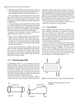 Piping and Instrumentation Diagram Development
206
●
● The third and fourth lines are the main characteristics of
the heat exchanger, which are the heat transferred in the
heat exchanger (heat duty) and the heat transfer area.
Heat exchangers are mainly specified by their “heat
duty,” which is the specific amount of heat transferred in
the heat exchanger. Examples of heat duties of heat
exchangers are 3.5MW (megawatts), 400kW (kilowatts),
or 100BTUh−1
.
A heat exchanger may also specified by its “heat transfer
area.” The heat transfer area of a heat exchanger is the total
area of the “metallic enclosure” inside the heat exchanger.
This area is in contact with cold fluid on one side and hot
fluid on the other side, and the heat flows through it.
A specific heat exchanger may have a heat duty of
400kW and a heat transfer area of 500m2
.
●
● Next we have design pressure and temperature,
MDMT (minimum design metal temperature), insu-
lation, and trim. However, since a heat exchanger is
basically two vessels placed inside each other (or side
by side), each of the parameters mentioned should be
listed for both of them.
In some shell and tube heat exchanger call‐outs the
TEMA (Tubular Exchanger Manufacturers Association),
type of is also mentioned. The TEMA types of heat
exchangers are a three letter acronym that specifies the
type of head, the type of body, and the type of end of the
shell and tube heat exchanger.
11.7 ­
Heat Exchanger PID
In developing a PID it is very important to draw the
PID as similar to the real plant as possible. For heat
exchangers, in the majority of cases the hot stream goes
to the heat exchanger from the top and comes out from
the bottom, and the cold stream goes to the heat
exchanger from the bottom and comes out from the top
of the heat exchanger. We have to follow this when devel-
oping and drawing the PID (Figure 11.4).
The reason for this is when a stream gets colder it
will be more dense and naturally it wants to go down,
therefore it totally makes sense to bring a hot stream to
the heat exchanger from the top and remove it from the
heat exchanger from the bottom. For the cold stream, when
it gets hot it will expand and then be lighter. Therefore to
follow the natural tendency of the flow it is better to bring
the cold stream from the bottom of heat exchanger and
remove it from the heat exchanger from the top.
This rule may have some exceptions but there are no
exceptions for condensers and evaporators.
11.7.1 Vents and Drains
Heat exchangers need vents and drains. However, as a
heat exchanger is basically two convoluted containers,
there is a need for vents and drains on each of the
enclosures. For example, in ST HXs we need vents and
drains on the shell site and vents and drains on the tube
sites. As another example we need vents and drains for
the cold side of a plate heat exchanger and also on the hot
side of the plate heat exchanger.
Vents are valves that are placed on the top of heat
exchangers and drains are valves that should be placed
on the bottom of heat exchangers. Therefore a shell
and tube heat exchanger could have one vent valve on
the top and on the shell side and the other vent valve
on the top and on the tube side and one drain valve on
the bottom on the tube side and another drain valve
on the bottom on the shell side (Figure 11.5).
Hot
Warmed cold
Cooled hot Cold
Hot
Warmed cold
Cooled hot Cold
Figure 11.4 Stream arrangements in a heat
exchanger.
Figure 11.5 Vents and drains on a shell and tube heat exchanger.
 