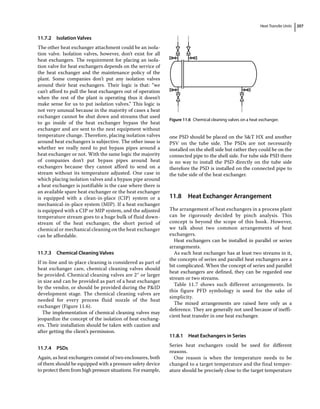 Heat Transfer Units 207
11.7.2 Isolation Valves
The other heat exchanger attachment could be an isola-
tion valve. Isolation valves, however, don’t exist for all
heat exchangers. The requirement for placing an isola-
tion valve for heat exchangers depends on the service of
the heat exchanger and the maintenance policy of the
plant. Some companies don’t put any isolation valves
around their heat exchangers. Their logic is that: “we
can’t afford to pull the heat exchangers out of operation
when the rest of the plant is operating thus it doesn’t
make sense for us to put isolation valves.” This logic is
not very unusual because in the majority of cases a heat
exchanger cannot be shut down and streams that used
to go inside of the heat exchanger bypass the heat
exchanger and are sent to the next equipment without
temperature change. Therefore, placing isolation valves
around heat exchangers is subjective. The other issue is
whether we really need to put bypass pipes around a
heat exchanger or not. With the same logic the majority
of companies don’t put bypass pipes around heat
exchangers because they cannot afford to send on a
stream without its temperature adjusted. One case in
which placing isolation valves and a bypass pipe around
a heat exchanger is justifiable is the case where there is
an available spare heat exchanger or the heat exchanger
is equipped with a clean‐in‐place (CIP) system or a
mechanical‐in‐place system (MIP). If a heat exchanger
is equipped with a CIP or MIP system, and the adjusted
temperature stream goes to a huge bulk of fluid down-
stream of the heat exchanger, the short period of
chemical or mechanical cleaning on the heat exchanger
can be affordable.
11.7.3 Chemical Cleaning Valves
If in‐line and in‐place cleaning is considered as part of
heat exchanger care, chemical cleaning valves should
be provided. Chemical cleaning valves are 2″ or larger
in size and can be provided as part of a heat exchanger
by the vendor, or should be provided during the PID
development stage. The chemical cleaning valves are
needed for every process fluid nozzle of the heat
exchanger (Figure 11.6).
The implementation of chemical cleaning valves may
jeopardize the concept of the isolation of heat exchang-
ers. Their installation should be taken with caution and
after getting the client’s permission.
11.7.4 PSDs
Again, as heat exchangers consist of two enclosures, both
of them should be equipped with a pressure safety device
to protect them from high pressure situations. For example,
one PSD should be placed on the ST HX and another
PSV on the tube side. The PSDs are not necessarily
installed on the shell side but rather they could be on the
connected pipe to the shell side. For tube side PSD there
is no way to install the PSD directly on the tube side
therefore the PSD is installed on the connected pipe to
the tube side of the heat exchanger.
11.8 ­
Heat Exchanger Arrangement
The arrangement of heat exchangers in a process plant
can be rigorously decided by pinch analysis. This
­
concept is beyond the scope of this book. However,
we talk about two common arrangements of heat
exchangers.
Heat exchangers can be installed in parallel or series
arrangements.
As each heat exchanger has at least two streams in it,
the concepts of series and parallel heat exchangers are a
bit complicated. When the concept of series and parallel
heat exchangers are defined, they can be regarded one
stream or two streams.
Table 11.7 shows such different arrangements. In
this figure PFD symbology is used for the sake of
simplicity.
The mixed arrangements are raised here only as a
­
deference. They are generally not used because of ineffi-
cient heat transfer in one heat exchanger.
11.8.1 Heat Exchangers in Series
Series heat exchangers could be used for different
reasons.
One reason is when the temperature needs to be
changed to a target temperature and the final temper-
ature should be precisely close to the target temperature
Figure 11.6 Chemical cleaning valves on a heat exchanger.
 