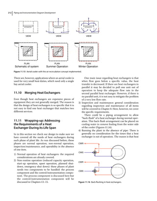 Piping and Instrumentation Diagram Development
212
There are, however, applications where an aerial cooler is
used for very small heat duties, which need only a single
bay aerial cooler.
11.10 ­
Merging Heat Exchangers
Even though heat exchangers are expensive pieces of
equipment they are not generally merged. The reason is
that the design of heat exchangers is so specific that it is
not easy to find one heat exchanger that matches two
different services.
11.11 ­Wrapping‐up: Addressing
the Requirements of a Heat
Exchanger During its Life Span
In in this section we check our design to make sure we
have covered all the needs of heat exchangers during
each phase of plant life. As was discussed before, these
phases are normal operation, non‐normal operation,
inspection/maintenance, and operability in the absence
of one item.
1) Normal operation of heat exchangers: the required
considerations are already covered.
2) Non‐routine operation (reduced capacity operation,
start‐up operation, upset operation, planned shut-
down, emergency shut down): these phases of plant
needs two components to be handled: the process
component and the control/instrumentation compo-
nent. The process component is discussed here but
the control/instrumentation component will be
discussed in Chapters 13–15.
One main issue regarding heat exchangers is that
when flow goes below a specific value, the heat
transfer is decreased. If there are heat exchangers in
parallel it may be decided to pull one unit out of
operation to keep the adequate flow rate in the
­
second parallel heat exchanger. However, if there is
no parallel unit, it is not easy to mitigate the problem
of a very low flow rate.
3) Inspection and maintenance: general consideration
regarding inspection and maintenance of all items
will be covered in Chapter 8. Here, however, we cover
the specific requirements.
There could be a piping arrangement to allow
“back‐flush” of a heat exchanger during normal oper-
ation. This back‐flush arrangement can be placed on
cooling water to remove fouling from the water side
of the cooler (Figures 11.16).
4) Running the plant in the absence of pipe: There is
generally no consideration for the times that a heat
exchanger is out of operation. The reason is that heat
CWR
CWS
CWR
CWS
Figure 11.16 Back‐flushing in heat exchangers.
VIEW VIEW VIEW
PLAN
Winter Operation
PLAN
Summer Operation
PLAN
Schematic of system
Figure 11.15 Aerial cooler with the air recirculation concept implemented.
 