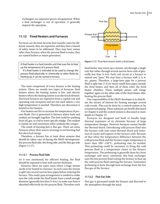 Heat Transfer Units 213
exchangers are expensive pieces of equipment. When
a heat exchanger is out of operation, it generally
impacts the operation.
11.12 ­
Fired Heaters and Furnaces
Furnaces are the least favorite heat transfer units for dif-
ferent reasons; they are expensive and they have a bunch
of safety issues to be addressed. They may have names
other than furnace; when the process fluid is water, they
are named boilers or steam generators.
The main component of every furnace is the heating
system. There are mainly two types of furnaces: fired
heaters where the heating system is fire, and electric
heaters where the heating system is an electrical element.
Electrical furnaces are expensive from a capital cost and
operating cost viewpoint and are not used unless a very
high temperature is needed. Therefore our discussion is
limited to fire heaters.
Fire heaters use fire to increase the temperature of pro-
cess fluids. Fire is generated in burners where fuels and
oxidant are brought together. The fuel could be anything
from oil, gas, or coal to some specific sludge. The oxidant
is mainly air and sometimes other oxidants like oxygen.
The result of burning fuel is flue gas. There are some
furnaces where their source of energy is not burning fuel
but electrical energy.
Therefore, a furnace has at least three systems that
should be taken care of during the PID development:
the process fluid side, the firing side, and the flue gas side
(Figure 11.17).
11.12.1 Process Fluid Side
As it was mentioned, for efficient heating, the fluid
should be exposed to heat with narrow thickness.
However, there are some cases where a huge stream
needs to be heated in a furnace. In such cases the stream
is split into several narrow bore pipes before entering the
furnace. This multi‐pass arrangement is needed to make
sure the coils inside the fired heater have a small enough
diameter (generally less than 4–6in.) to make sure heat is
absorbed effectively by the process fluid. Therefore each
fired heater may warm up a stream, not through a single
coil, but rather through several narrow bore coils of gen-
erally less than 4–6in. Each coil circuit in a furnace is
named one “pass.” We may have a furnace with 2, 4, 6,
etc. passes. Therefore, a large‐bore pipe for a process
fluid is split into 2–6 (or more) small‐bore pipes outside
the fired heater, and then all of them enter the fired
heater chamber. These multiple passes will merge
together again on the other side of the fired heater after
heating the process fluid.
One responsibility of the PID developer is to distrib-
ute the stream of interest for heating amongst several
coils evenly. This can be done by a control system or by
symmetrical piping. These solutions are briefly discussed
in Chapter 6 and the control system is discussed in more
depth in Chapter 15.
Furnaces are designed and built to handle large
thermal expansion of its elements because of large
temperature changes. However furnaces cannot handle
the thermal shock. Introducing cold process fluid into
the furnace coils may cause thermal shock and initia-
tion of cracks and rupture in the furnace coils. Because
of that when the temperature difference between the
cold process fluid and the furnace target temperature is
more than 100°–150°C, preheating may be needed.
This preheating could be necessary to bring the cold
process fluid to a temperature closer to the furnace
temperature. The preheating is generally done by a heat
exchanger and more commonly this heat exchanger
uses the hot process fluid exiting the furnace to heat up
the cold process fluid entering the furnace. Sometimes
preheating is done through heat exchange from the hot
flue gas of the furnace.
11.12.2 Flue Gas Side
Flue gas is generated inside the furnace and directed to
the atmosphere through the stack.
A fired heater is a heat transfer unit that uses fire to heat
up the temperature of a process fluid.
If a fired heater is intended to be used to change the
process fluid physically or chemically to other fluids by
heating up, it can be named a furnace.
Air
Fuel
Firing System
Process fluid
Flue Gas
Figure 11.17 Three fluid streams within a fired heater.
 