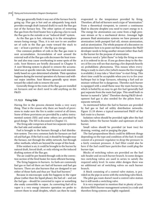 Piping and Instrumentation Diagram Development
214
Flue gas generally finds it way out of the furnace box by
going up. Flue gas is hot and an adequately long stack
provides enough draft (natural draft) to suck the flue gas
out of the furnace box. The other option of removing
flue gas from the fired heater box is placing a fan to suck
the flue gas to the outside or an “induced draft” system.
As the flue gas is hot, releasing it to the atmosphere
means losing energy. Thus, it is not rare to see another
set of coils in the flue gas route toward the stack to
use – at least a portion of – the flue gas energy.
One common problem of coils in the flue gas route is
soot accumulation. Accumulation of soot around the
external wall of the flue gas coils decreases the heat trans-
fer and also may cause overheating in some spots of the
coils. Soot blowers are briefly discussed in Chapter 8.
A soot blowing system is placed to remove the accumu-
lated soot at specific intervals. Soot blowers work intermit-
tently based on a pre‐determined schedule. Their operation
happens during the normal operation of a furnace and with-
out major interfere. Soot blowers generally spray steam
toward the coked coils to remove the soot.
Generally things in the route of the flue gas are installed
on furnaces and we don’t need to add anything on the
PID.
11.12.3 Firing Side
Having fire in the process element looks a very scary
thing. That is the reason why there are bunch of provi-
sions to make sure the fire is under control at all times.
Some of these provisions are provided by a safety instru-
mented system (SIS) and some others are provided by
good design. The SIS is discussed in Chapter 15.
The firing side comprises at least two separate systems:
the fuel side and oxidant side.
Fuel is brought to the burners through a fuel distribu-
tion system. Two very common fuels for furnaces are fuel
oil and fuel gas. If the fuel is coal, it should be brought near
the furnace, not through the utility network, but through
other methods, which are beyond the scope of this book.
If the oxidant is air, it could be brought to the burner by
natural draft, forced draft, or only relying on the induced
drafting system of the flue gas.
The air could be pre‐heated through coils in the convec-
tion section of the fired heater for more efficient burning.
The firing happens in burners. As fuels are commonly
fuel gas or fuel oil there are fuel oil burners and fuel gas
burners. There are also burners that are designed to use
either of those fuels and thus are “dual fuel burners.”
Because in microscopic scale fire happens in the vapor
phase (rather than the liquid phase), the fuel oil – and not
the fuel gas – should be converted to vapor or something
else easily convertible to vapor. As converting fuel oil to
vapor is a very energy intensive operation we prefer to
convert them to small droplets, which can then be easily
evaporated in the temperature provided by firing.
Therefore, all fuel oil burners need a type of “atomization.”
From a theoretical viewpoint, to convert a continuous
fluid to discrete droplets you need to exert energy in it.
The energy for atomization can come from a high pres-
sure stream or by a mechanical device. Amongst high
pressure fluid atomization systems we have pressure jet
atomization (with pumped fuel oil), stream atomization,
and air atomization. The whole purpose of a discussion on
atomization here is to point out that sometimes the PID
developer needs to bring another stream (other than fuel)
to the burner for the purpose of atomization.
Burners need a “pilot flame” to help the firing as soon
as it is ordered to do so. If you go down deep to the the-
ory of fire you will see that starting a fire depends heavily
on probabilistic phenomena. This means when every-
thing is ready to start a fire (which means the fire triangle
is available), it may take a “short time” to start firing. This
short time could be acceptable when you try to fire your
barbeque but in large furnaces, releasing a fuel and air
mixture without fire is dangerous. Therefor each burner
is equipped with a small flame near the main burner tip,
which is fueled by an easy‐to‐get‐fire fuel (generally fuel
gas) separate from the main fuel pipe. This small built‐in
burner is named a “pilot.” Therefore during PID devel-
opment fuel gas is also needed for the pilots from a
separate network.
As mentioned before the fuel to burners are provided
by fuel gas or fuel oil utility distribution networks.
Figure 11.18 shows a typical summarized PID of the
fuel route to a burner.
Isolation valves should be provided right after the fuel
header, before the burner header and upstream of each
burner.
Small valves should be provided (at least two) for
draining, venting, and or purging the pipe.
The fuel preparedness block could be different things
depending on the type and condition of the fuel. It could
consist of a pressure regulator to drop the pressure to
a fairly constant pressure. A fuel filter could also be
here if the fuel could have particles that could plug the
burner tips.
Blocks of switching valves are provided on the fuel
sub‐header and on each burner branch. In some designs
two switching valves are used in series to satisfy the
required safety level. In some older designs there was
no additional set of switching valves on each burner
branch.
A block consisting of a control valve station, is pro-
vided on the pipe in series with the switching valve block.
The pilot gas route doesn’t need a control valve station
but it still needs a switching valve.
It is very important to mention that in plenty of juris-
dictions BMS (burner management system) is a code and
therefore firing systems are highly regulated.
 