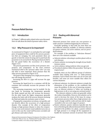 217
Piping and Instrumentation Diagram Development, First Edition. Moe Toghraei.
© 2019 John Wiley  Sons, Inc. Published 2019 by John Wiley  Sons, Inc.
Companion website: www.wiley.com/go/Toghraei_PID
12.1 ­Introduction
In Chapter 7, different safety related valves were discussed.
Here we talk about the detail of pressure safety valves.
12.2 ­
Why Pressure Is So Important?
As mentioned in Chapter 5, in each plant for each single
piece of equipment there could be five process parame-
ters that are swinging. For each parameter there are
guards to limit the extent of swing and to push back the
parameter to its normal level. Placing mechanical relief is
the last guard before the occurrence of a disaster
(Figure 12.1).
The process parameters are flow, level, pressure, tem-
perature, and composition. As the most common
mechanical relief is the “pressure safety valve” you may
ask what is more important about pressure than the
other process parameters (Figure 12.2).
The point is that changing every single process param-
eter will change the pressure.
Increasing the flow in a pipe will increase the pipe
pressure.
Increasing the liquid level in a container will fill the
container and eventually increase the pressure of the
container.
The increasing temperature may be twofold. On the
one hand, by increasing the temperature generally
the ­
fluids expand and they will increase the pressure.
On the other hand, the higher temperature generally
­
weakens the body wall of the process element enclosing
the fluid and makes the enclosure easier to burst.
Changing the composition not always, not quickly, and
not directly affects the occurrence of a high pressure
­
disaster. One example of the effect of composition
change on high pressure disaster is when the composi-
tion of a non‐acid resistant vessel suddenly turns into an
acid. In this case the vessel wall becomes corroded and
gets thinner and ready to burst.
12.3 ­Dealing with Abnormal
Pressures
Abnormal pressure here means any over‐pressure or
under‐pressure conditions happening for enclosures.
Generally speaking, to deal with any issue there are
four different solutions available: (i) inherent solution,
(ii) passive solution, (iii) active solution, and (iv) proce-
dural solution.
For example, if the problem is “infectious diseases,”
there are a few solutions available:
●
● Inherent solution: relocating to another planet with no
such diseases
●
● Passive solution: increasing the strength of your body’s
immune system
●
● Active solution: taking medicine when you get sick
●
● Procedural solution: follow this procedure: “don’t go to
tropical areas”.
Similarly, there are four different groups of solutions
available when dealing with over‐ or under‐pressure
­
situations. Each of them have their own set of costs and
benefits, and some are more suitable than others for
­various situations.
●
● Inherent solutions: An inherent solution is simply the
elimination of the problem, or the conditions that
cause the problem. In the case of removing overpres-
sure, an inherent solution is “either not working at
high pressure at all, or not using any enclosed system.”
The inherent solution is often not generally within
the realms of possibility. However, this solution can be
used to decrease the extent of the issue, by using a
low‐pressure process rather than a high‐pressure one.
Such a change could be costly and may only be imple-
mentable in the very early stages of a project.
●
● Passive solutions: passive solutions typically take the
form of fortifying the affected elements before they are
exposed to the problem. In a plant, a passive solution
for high pressure is to design all the equipment to
­
handle the maximum amount of pressure that could
12
Pressure Relief Devices
 