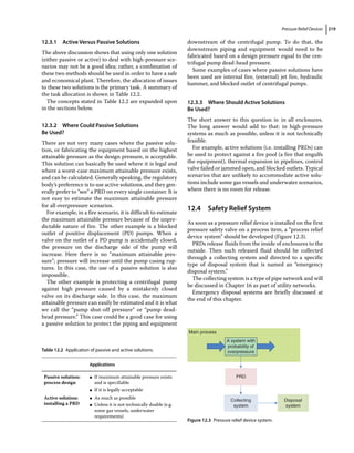 Pressure Relief Devices 219
12.3.1 Active Versus Passive Solutions
The above discussion shows that using only one solution
(either passive or active) to deal with high‐pressure sce-
narios may not be a good idea; rather, a combination of
these two methods should be used in order to have a safe
and economical plant. Therefore, the allocation of issues
to these two solutions is the primary task. A summary of
the task allocation is shown in Table 12.2.
The concepts stated in Table 12.2 are expanded upon
in the sections below.
12.3.2 Where Could Passive Solutions
Be Used?
There are not very many cases where the passive solu-
tion, or fabricating the equipment based on the highest
attainable pressure as the design pressure, is acceptable.
This solution can basically be used where it is legal and
where a worst‐case maximum attainable pressure exists,
and can be calculated. Generally speaking, the regulatory
body’s preference is to use active solutions, and they gen-
erally prefer to “see” a PRD on every single container. It is
not easy to estimate the maximum attainable pressure
for all overpressure scenarios.
For example, in a fire scenario, it is difficult to estimate
the maximum attainable pressure because of the unpre-
dictable nature of fire. The other example is a blocked
outlet of positive displacement (PD) pumps. When a
valve on the outlet of a PD pump is accidentally closed,
the pressure on the discharge side of the pump will
increase. Here there is no “maximum attainable pres-
sure”; pressure will increase until the pump casing rup-
tures. In this case, the use of a passive solution is also
impossible.
The other example is protecting a centrifugal pump
against high pressure caused by a mistakenly closed
valve on its discharge side. In this case, the maximum
attainable pressure can easily be estimated and it is what
we call the “pump shut‐off pressure” or “pump dead‐
head pressure.” This case could be a good case for using
a passive solution to protect the piping and equipment
downstream of the centrifugal pump. To do that, the
downstream piping and equipment would need to be
fabricated based on a design pressure equal to the cen-
trifugal pump dead‐head pressure.
Some examples of cases where passive solutions have
been used are internal fire, (external) jet fire, hydraulic
hammer, and blocked outlet of centrifugal pumps.
12.3.3 Where Should Active Solutions
Be Used?
The short answer to this question is: in all enclosures.
The long answer would add to that: in high‐pressure
­
systems as much as possible, unless it is not technically
feasible.
For example, active solutions (i.e. installing PRDs) can
be used to protect against a fire pool (a fire that engulfs
the equipment), thermal expansion in pipelines, control
valve failed or jammed open, and blocked outlets. Typical
scenarios that are unlikely to accommodate active solu-
tions include some gas vessels and underwater scenarios,
where there is no room for release.
12.4 ­
Safety Relief System
As soon as a pressure relief device is installed on the first
pressure safety valve on a process item, a “process relief
device system” should be developed (Figure 12.3).
PRDs release fluids from the inside of enclosures to the
outside. Then such released fluid should be collected
through a collecting system and directed to a specific
type of disposal system that is named an “emergency
­disposal system.”
The collecting system is a type of pipe network and will
be discussed in Chapter 16 as part of utility networks.
Emergency disposal systems are briefly discussed at
the end of this chapter.
Table 12.2 Application of passive and active solutions.
Applications
Passive solution:
process design
●
● If maximum attainable pressure exists
and is specifiable
●
● If it is legally acceptable
Active solution:
installing a PRD
●
● As much as possible
●
● Unless it is not technically doable (e.g.
some gas vessels, ­
underwater
requirements)
Main process
A system with
probability of
overpressure
PRD
Collecting
system
Disposal
system
Figure 12.3 Pressure relief device system.
 