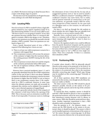 Pressure Relief Devices 223
on a PID. We however don’t go to detail because this is
a topic in the design stage of a project.
The last item won’t be touched here at all again because
it has nothing to do with PID development.
12.9 ­Locating PRDs
How do we know if a PRD is needed? Is there a legal obli-
gation instated by your region’s regulatory body? If so,
then determining whether or not you need a PRD is easy:
“We have to have it, we are going to install it.” If not, then
the question becomes whether there is a technical obli-
gation to include a PRD in the design or not. Therefore,
there are two questions you should ask yourself to decide
whether a PRD is needed. These two questions are out-
lined in Figure 12.7.
From a purely theoretical point of view, a PRD is
required if the following four criteria are met:
1) There is at least one valid overpressure scenario for a
container with trapped fluid.
2) This overpressure scenario will increase the pressure
of the container to higher than the maximum allowa-
ble working pressure (MAWP) during the life of the
container.
3) This overpressure scenario does not void the integrity
of the container prematurely, before PRD action.
4) The risk of explosion (without a PRD) is higher than
what is tolerable.
However, from a practical standpoint, items 2, 3, and 4
are generally eliminated from the list of PRD requirement
criteria. In the case of item 2, this is not always validated,
irrespectiveofwhethertheoverpressurecriterionincreases
the pressure to higher than the MAWP or not; as long as
there is one overpressure scenario (item 1) the require-
ment for a PRD is confirmed. However, in some cases
where the ultimate pressure can easily and accurately be
estimated, this criterion can be validated. One example of
such a case is thermal expansion of trapped liquid.
For item 3, generally nobody checks if the integrity of
the container is held intact before the opening of the
PRD. This is because such an estimation would be dif-
ficult, if not impossible. If someone wants to challenge
the elimination of item 3 from the list, he may ask an
exaggerated question such as: “do we need to install a
PRD for a cardboard container?” Installing a PRD for a
cardboard container may seem funny, but in reality,
and for general materials of construction in the pro-
cess industries, we generally install a PRD for enclo-
sures irrespective of their material. So, for cases such
as a fiberglass tank in a fire scenario, we still need to
install a PRD.
For item 4, we don’t go through the risk analysis to
check whether the risk is higher than our tolerable level
to see whether or not we need to install a PRD.
Basically, from a technical point of view, as long as
there is a container with at least one overpressure sce-
nario (meaning with trapped fluid – item 1), there is a
need to install a PRD.
However, the regulatory body’s view could be different
from the purely theoretical viewpoint and the practical
viewpoint. Some regulatory bodies have a practical view,
but some of them have a stricter approach. Some regula-
tory bodies expect to “see” a PRD on every single con-
tainer. Their view is basically: “if there is a container,
there should be a PRD.”
12.10 ­Positioning PRDs
If needed, where should a PRD be physically placed?
Directly on the system to be protected, or far from it? At
the top or bottom of the container? If it is not directly on
the system to be protected, then what is the maximum
allowable connecting pipe length? Which pipe fittings
may be installed on this connecting pipe? Vertically or
horizontally?
All of these questions about PRD installation are
answered in this section, even though not all of these fea-
tures are visible on PIDs.
The short answer is that the PRD should be placed,
whenever possible, directly on the system to be pro-
tected, vertically, upward, and at the top of the container
(Figure 12.8).
To expand this short, simplistic answer it should be
said that a PRD should be placed as close as possible to
the protected enclosure, and as far away as possible from
flow disturbance‐causing elements such as elbows or
static mixers. PRDs also should be protected from vibra-
tions. Another important requirement is that a PRD
should be easily accessible for inspection.
Now the question is, if – for whatever reason – we
­
cannot put the PRD directly on the system to be pro-
tected, where it should be placed? The answer is that it
can be installed upstream or downstream of the system or
“on” the system through a connecting pipe. In all these
case the connection between the to‐be‐protected system
1.Is it illegal not to include a PRD?
2.Is it unwise not to include a PRD?
Figure 12.7 Two questions regarding inclusion of a PRD for a
system.
 
