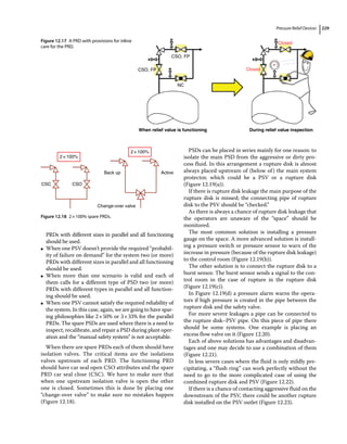 Pressure Relief Devices 229
PRDs with different sizes in parallel and all functioning
should be used.
●
● When one PSV doesn’t provide the required “probabil-
ity of failure on demand” for the system two (or more)
PRDs with different sizes in parallel and all functioning
should be used.
●
● When more than one scenario is valid and each of
them calls for a different type of PSD two (or more)
PRDs with different types in parallel and all function-
ing should be used.
●
● When one PSV cannot satisfy the required reliability of
the system. In this case, again, we are going to have spar-
ing philosophies like 2×50% or 3×33% for the parallel
PRDs. The spare PSDs are used where there is a need to
inspect, recalibrate, and repair a PSD during plant oper-
ation and the “manual safety system” is not acceptable.
When there are spare PRDs each of them should have
isolation valves. The critical items are the isolations
valves upstream of each PRD. The functioning PRD
should have car seal open CSO attributes and the spare
PRD car seal close (CSC). We have to make sure that
when one upstream isolation valve is open the other
one is closed. Sometimes this is done by placing one
“change‐over valve” to make sure no mistakes happen
(Figure 12.18).
PSDs can be placed in series mainly for one reason: to
isolate the main PSD from the aggressive or dirty pro-
cess fluid. In this arrangement a rupture disk is almost
always placed upstream of (below of) the main system
protector, which could be a PSV or a rupture disk
(Figure 12.19(a)).
If there is rupture disk leakage the main purpose of the
rupture disk is missed; the connecting pipe of rupture
disk to the PSV should be “checked.”
As there is always a chance of rupture disk leakage that
the operators are unaware of the “space” should be
monitored.
The most common solution is installing a pressure
gauge on the space. A more advanced solution is install-
ing a pressure switch or pressure sensor to warn of the
increase in pressure (because of the rupture disk leakage)
to the control room (Figure 12.19(b)).
The other solution is to connect the rupture disk to a
burst sensor. The burst sensor sends a signal to the con-
trol room in the case of rupture in the rupture disk
(Figure 12.19(c)).
In Figure 12.19(d) a pressure alarm warns the opera-
tors if high pressure is created in the pipe between the
rupture disk and the safety valve.
For more severe leakages a pipe can be connected to
the rupture disk–PSV pipe. On this piece of pipe there
should be some systems. One example is placing an
excess flow valve on it (Figure 12.20).
Each of above solutions has advantages and disadvan-
tages and one may decide to use a combination of them
(Figure 12.21).
In less severe cases where the fluid is only mildly pre-
cipitating, a “flush ring” can work perfectly without the
need to go to the more complicated case of using the
combined rupture disk and PSV (Figure 12.22).
If there is a chance of contacting aggressive fluid on the
downstream of the PSV, there could be another rupture
disk installed on the PSV outlet (Figure 12.23).
CSO, FP
When relief value is functioning During relief value inspection
NC
CSO, FP Closed
Closed
Figure 12.17 A PRD with provisions for inline
care for the PRD.
CSO
2×100%
CSC
Active
2×100%
Back up
Change-over valve
Figure 12.18 2×100% spare PRDs.
 
