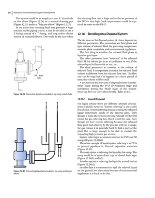 Piping and Instrumentation Diagram Development
232
This system could be as simple as a one ¾″ drain hole
on the elbow (Figure 12.26) to a manual draining pot
(Figure 12.25) and to a “drip pan elbow” (Figure 12.27).
In the cases that releasing fluid may generate a huge
reaction on the piping system, it may be decided to use a
Y‐fitting instead of a T‐fitting, and long radius elbows
instead of standard elbows. This could be the case when
the releasing flow rate is huge and/or the set pressure of
the PRD is very high. Such requirements could be cap-
tured as notes on the PID.
12.16 ­Deciding on a Disposal System
The decision on the disposal system of choice depends on
different parameters. The parameters are fluid phase and
type, volume of released fluid, the governing overpressure
scenario, plant constraints, and environmental regulations.
The first thing is whether the released fluid phase is
liquid or gas/vapor.
The other parameter how “innocent” is the released
fluid? If the release gas is an air pollutant or not, if the
release liquid is flammable or not, etc.
The third parameter to consider is the volume of
released fluid. It is important to notice the released fluid
volume is different from the released flow rate. The flow
rate can be huge but if it happens in a short period of
time, the volume will be small.
A decision on the selection of disposal system is some-
times made during the PFD development stage and
sometimes during the PID stage of the project.
However, here we cover them briefly (Table 12.12).
12.16.1 Liquid Disposal
For liquid release there are different ultimate destina-
tions available; however, “system relieving” is always the
first choice. System relieving means sending the released
liquid somewhere inside of the process units. Even
though it looks like system relieving “should” be the first
choice for gas relieving too, this it is not the case. Even
though we love system relieving because the released
fluid goes back directly to the process with no wastage,
for gas release it is generally hard to find a part of the
plant that is large enough to be able to contain the
expanding high pressure gas stream.
System relieving is a common solution for PSVs on PD
pumps (Figure 12.28(a)).
The other example of liquid system relieving is in PSVs
to protect pipelines in thermal expansion scenarios
(Figure 12.29).
The next option is relieving the liquid to the sump. The
sump could be of open drain type of closed drain type
(Figure 12.28(b) and (d)).
Another option is relieving the liquid to a small bucket
(Figure 12.28(c)).
In older days it was common to spill the relieved liquid
on the ground, but these days because of environmental
regulations it is hard to do that.
3/4″ drain
hole
Figure 12.26 Preventing liquid accumulation by using a drain hole.
Figure 12.27 Preventing liquid accumulation by using a drip pan
elbow.
 