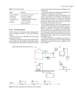 Pressure Relief Devices 233
12.16.2 Gas/Vapor Disposal
The first choice for relieving gas/vapor is disposing of it
in the atmosphere because it is the least expensive
choice!
These days this choice is allowable only if the reliving
gas/vapor is innocent.
Disposing to atmosphere is generally regulated in dif-
ferent jurisdictions. The regulatory bodies allow release
to atmosphere if the release doesn’t jeopardize the health
and safety of people and doesn’t generate pollution in the
environment.
The famous examples of releasing to atmosphere are
releasing air or steam to the environment.
Wherever it is allowed to release to atmosphere a note
is place on the PID as “to atmosphere.” The other note,
which could be confusing, is “to safe location.” Although
a PID developer may not care about the meaning of
this note, he needs to know this as there are some cases
that finding a “safe location” is not easy!
Each company may have their own interpretation of
“safe location for PRD release” and generally their inter-
pretation is outlined somewhere in their guidelines.
However, where there is no guideline the “safe location”
can be assumed as: vertical and upward release so that
the release point is higher than a minimum 3m from the
ground (or platform) and a minimum 2m from the top of
all equipment with a radius of 7.5m around the release
point(Figure 12.30).
The outlet of the PRD to atmosphere may need to be
equipped with a “bird screen” to prevent bugs and larger
animals from entering. Bird screens are tagged as an SP
item on PIDs.
Table 12.12 Ultimate destination.
Liquid Gas/vapor
●
● System relieving
●
● Open drain
●
● Closed drain
●
● Small vessel on the
ground
●
● Ground
●
● Atmosphere (if innocent)
●
● Flare (if combustible)
●
● Emergency scrubber or
quench pool (if contains absorbable
and non‐innocents)
●
● VRU (if recoverable)
●
● System relieving
(a)
(d)
(b)
(c)
PSV
Or
PSV
Figure 12.28 Different liquid disposal systems.
Pipeline
Figure 12.29 System relieving for thermal expansion PSVs on a pipeline.
 