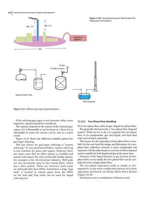 Piping and Instrumentation Diagram Development
234
If the relieving gas/vapor is not innocent, other, more
expensive, options should be considered.
The options depend on the nature of the released gas/
vapor; if it is flammable it can be burnt in a flare; if it is
absorbable in water the stream can be sent to a catch
vessel.
Figure 12.31 shows the different available options for
gas/vapor relieving.
The last choice for gas/vapor relieving is “system
relieving.” As was mentioned before, system relieving
is not common for gases and vapors. However there
are some cases that no other option is available and
system relieving is the only technically doable option,
for example in the oil extraction industry. Well pads
are not necessarily close to the central plant, which
has a flare system. There are, however, some units
on well pads that have PRDs. Sometimes a large “pop
tank” is located to release gases from the PRDs
on the well pad. Pop tanks can be used for liquid
relieving too.
12.16.3 Two‐Phase Flow Handling
Here two‐phase flow refers to gas–liquid two‐phase flow.
We generally don’t provide a “two‐phase flow disposal
system.” What we try to do is to separate the two‐phase
flow to its components, gas and liquid, and then deal
with each of them separately.
The reason for the separation of two‐phase flow is two‐
fold. On the one hand the design and fabrication of a two‐
phase flow collection network is more complicated and
expensive. On the other hand it is not easy to find a disposal
system suitable for both liquid and gas at the same time.
However, if the liquid fraction or gas fraction of two‐
phase flow is very small, the two‐phase flow can be con-
sidered to be a single‐phase flow.
The two phase separators could as simple as Tee‐­
separators, to the more complicated options of cyclone
separators and knock‐out drums (blow‐down drums)
(Figure 12.32).
Sometimes even a combination of them is used.
To Atm.
To Safe Location
Flare Disposal
Quench/Catch Tank
Figure 12.31 Different gas/vapor disposal systems.
Min. 3 m
15m
Ground or
platform
Min. 2 m
Figure 12.30 General meaning of“safe location”for
releasing to atmosphere.
 