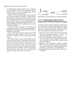 Piping and Instrumentation Diagram Development
238
A single PRD may still be adequate for this condition.
The second PRD on the second compartment may be
needed if there is a chance of plugging the “throat”
enclosure and create two enclosures.
In Figure 12.35(c), the above single enclosure is turned
into two interconnected enclosures. A single PRD is
most likely not adequate and each enclosure may need
their own PRD. A second PRD on the second enclosure
may be needed if there is a chance of plugging the inter-
connecting pipe, or blocking the pipe because of a care-
lessly left behind blind after a maintenance activity, and
create two enclosures.
In Figure 12.35(d), the above two interconnected
enclosures have a valve on the interconnecting pipe. A
single PRD is definitely not adequate and each enclosure
should have its own PRD.
However the situation could be stricter from a legal
viewpoint. The legal regulatory body may force you
to install two PRD’s, even for cases Figure 12.35(b)
and (c).
The second topic is using a dual purpose device
instead. There are efforts to merge safety valves for the
normal overpressurizing scenario with other nozzles
on tanks. The reason is they are large nozzles and a
tank may need several of them. As the size of such
safety valves are in the ball park value of thief hatches
and manways the main efforts resulted in inventing a
“thief hatch plus safety valve” and a “manway plus
safety valve.” Figure 12.36 shows one of them.
12.19 ­
Wrapping‐Up: Addressing the
Requirements of PRDs During their Lifespan
In in this section we check our design to make sure we
cover all the needs of PRD’s during each phase of plant
life. As was discussed before these phases are normal
operation, non‐normal operation, inspection/mainte-
nance, and operability in the absence of one item.
1) Normal operation of pipe: a PRD actually functions
during the emergency situation in a plant. The
required considerations are already covered.
2) Non‐routine operation (reduced capacity operation,
start‐up operation, upset operation, planned shut-
down, emergency shut down): PRD invented to deal
with such situations.
3) Inspection and maintenance: generally speaking
PRDs need much attention during the plant opera-
tion. General consideration regarding inspection and
maintenance of all items is covered in Chapter 8.
4) Running the plant in the absence of pipe: This is never
acceptable!
Figure 12.36 Combined PSV and thief hatch;“gauged thief hatch.”
 