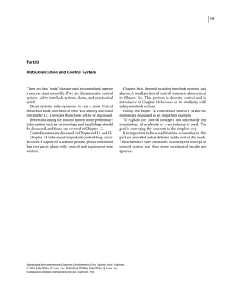 239
Piping and Instrumentation Diagram Development, First Edition. Moe Toghraei.
© 2019 John Wiley  Sons, Inc. Published 2019 by John Wiley  Sons, Inc.
Companion website: www.wiley.com/go/Toghraei_PID
Part III
Instrumentation and Control System
There are four “tools” that are used to control and operate
a process plant smoothly. They are the automatic control
system, safety interlock system, alarm, and mechanical
relief.
These systems help operators to run a plant. Out of
these four tools, mechanical relief was already discussed
in Chapter 12. There are three tools left to be discussed.
Before discussing the control system some preliminary
information such as terminology and symbology should
be discussed, and these are covered in Chapter 13.
Control systems are discussed in Chapters of 14 and 15.
Chapter 14 talks about important control loop archi-
tectures. Chapter 15 is a about process plant control and
has two parts: plant‐wide control and equipment‐wise
control.
Chapter 16 is devoted to safety interlock systems and
alarms. A small portion of control systems is also covered
in Chapter 16. This portion is discrete control and is
introduced in Chapter 16 because of its similarity with
safety interlock actions.
Finally, in Chapter 16, control and interlock of electric
motors are discussed as an important example.
To explain the control concepts not necessarily the
terminology of academia or even industry is used. The
goal is conveying the concepts in the simplest way.
It is important to be stated that the schematics in this
part are provided not as detailed as the rest of this book.
The schematics here are mainly to convey the concept of
control system and then some mechanical details are
ignored.
 