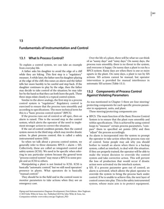 241
Piping and Instrumentation Diagram Development, First Edition. Moe Toghraei.
© 2019 John Wiley  Sons, Inc. Published 2019 by John Wiley  Sons, Inc.
Companion website: www.wiley.com/go/Toghraei_PID
13.1 ­
What Is Process Control?
To explain a control system, we can take an example
from everyday life.
A father asks his daughter to avoid the edge of a cliff
while they are hiking. This first step is a “regulatory”
measure. A while later, the father sees his daughter playing
at the edge of the cliff; this raises an alarm and the father
tells her more harshly to be careful and step back. If the
daughter continues to play by the edge, then the father
may decide to take control of the situation; he may take
her by the hand so that they can both leave the park. These
three steps relate closely to a typical control system.
Similar to the above analogy, the first step in a process
control system is “regulation.” Regulatory control is
exercised to ensure that the process runs smoothly and
according to specifications. The more technical term for
this is a “basic process control system” (BPCS).
If the process runs out of control or off‐spec, then an
alarm is raised. This is the second step in the control
system, which alerts the operator of the need to imple-
ment stronger action to correct the situation.
If the out‐of‐control condition persists, then the control
system moves to the third step, which may involve drastic
action. In plant process control, this is called a safety
instrumented system (SIS).
So when we talk about a process control system, we
generally refer to three elements: BPCS + alarm + SIS.
Collectively, these are called an integrated control and
safety system (ICSS). We need to be specific when refer-
ring to any particular system because the general term
“process control system” may mean a BPCS to some peo-
ple and an ICSS to others.
Manipulating a plant is not limited to ICSS. ICSS is
basically “automatic control,” but we still need operators’
presence in plants. What operators do is basically
“manual control.”
They should be in the field and in the control room to
monitor parameters to take actions when they see an
emergency case.
Over the life of a plant, there will be what we can think
of as “sunny days” and “rainy days.” On sunny days, the
process runs smoothly, there is no threat to the system,
and everyone is happy. On sunny days a plant is run by a
BPCS system. Rainy days are when there is one or more
upsets in the plant. On rainy days, a plant is run by SIS
actions. SIS actions cannot be manual, but operator
intervention is provided for manual interference in
automatic SIS actions (Table 13.1).
13.2 ­
Components of Process Control
Against Violating Parameters
As was mentioned in Chapter 5 there are four steering/
protecting components for each specific process param-
eter in equipment, units, and plant.
These steering/protecting components are:
●
● BPCS. The main function of the Basic Process Control
System is to ensure that the plant runs smoothly and
within specifications. This is achieved by using control
loops to “measure” certain process parameters, “com-
pare” them to specified set points (SPs) and then
“adjust” the process accordingly.
●
● An alarm is incorporated into the system to prompt
the operator to take action when the process runs out
of control. Some people may ask why you should
bother to install an alarm when there is a backup
system, called an interlock, to deal with this situation.
If they are properly trained, the operator will be able to
make the wisest decision to override the control
system and take corrective action. This will prevent
the loss of production that would occur if drastic
action were activated via the interlock system.
●
● SIS. If a process parameter goes out of control, an
alarm is activated, which allows the plant operator to
override the system to bring the process back under
control. If he is unable to achieve this, the next layer of
control comes into play. This is the safety instrumented
system, whose main aim is to protect equipment.
13
Fundamentals of Instrumentation and Control
 
