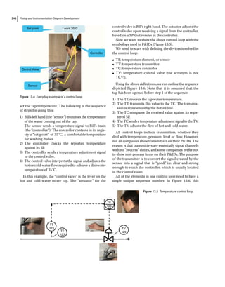 Piping and Instrumentation Diagram Development
246
set the tap temperature. The following is the sequence
of steps for doing this:
1) Bill’s left hand (the “sensor”) monitors the temperature
of the water coming out of the tap.
The sensor sends a temperature signal to Bill’s brain
(the “controller”). The controller contains in its regis-
try a “set point” of 35°C, a comfortable temperature
for washing dishes.
2) The controller checks the reported temperature
against its SP.
3) The controller sends a temperature adjustment signal
to the control valve.
4) The control valve interprets the signal and adjusts the
hot or cold water flow required to achieve a dishwater
temperature of 35°C.
In this example, the “control valve” is the lever on the
hot and cold water mixer tap. The “actuator” for the
control valve is Bill’s right hand. The actuator adjusts the
control valve upon receiving a signal from the controller,
based on a SP that resides in the controller.
Now we want to show the above control loop with the
symbology used in PIDs (Figure 13.5).
We need to start with defining the devices involved in
the control loop:
●
● TE: temperature element, or sensor
●
● TT: temperature transmitter
●
● TC: temperature controller
●
● TV: temperature control valve (the acronym is not
TCV!).
Using the above definitions, we can outline the sequence
depicted Figure 13.6. Note that it is assumed that the
tap has been opened before step 1 of the sequence:
1) The TE records the tap water temperature.
2) The TT transmits this value to the TC. The transmis-
sion is represented by the dotted line.
3) The TC compares the received value against its regis-
tered SP.
4) TheTCsendsatemperatureadjustmentsignaltotheTV.
5) The TV adjusts the flow of hot and cold water.
All control loops include transmitters, whether they
deal with temperature, pressure, level or flow. However,
not all companies show transmitters on their PIDs. The
reason is that transmitters are essentially signal channels
with no “process” duties, and some companies prefer not
to show non‐process items on their PIDs. The purpose
of the transmitter is to convert the signal created by the
sensor into a signal that is “good,” i.e. clear and strong
enough to reach the controller, which is usually located
in the control room.
All of the elements in one control loop need to have a
single unique sequence number. In Figure 13.6, this
Set point
Control Valve
Sensor
Controller
I want 35°C
Figure 13.4 Everyday example of a control loop.
TT
123
TE
123
TV
123
TC
123
Figure 13.5 Temperature control loop.
 