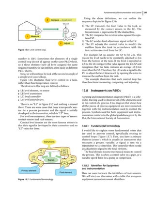Fundamentals of Instrumentation and Control 247
number is 1001. Sometimes the elements of a single
control loop do not all appear on the same PID sheet,
so if these elements have all been assigned the same
sequence number, we can still find them easily in different
PID sheets.
Now, we will continue to look at the second example of
a simple level control loop.
Figure 13.6 illustrates fluid level control in a tank,
rather than fluid temperature control.
The devices in this loop are defined as follows:
●
● LE: level element, or sensor
●
● LT: level transmitter
●
● LC: level controller
●
● LV: level control valve.
There is no “LE” in Figure 13.7 and nothing is missed
there! There are some cases that there is no specific sen-
sor for a process parameter and the signal is initially
developed in the transmitter, which is “LT” here.
For level measurement, there are two types of sensor:
contact sensors and roof sensors.
Contact level sensors are the most famous sensors in
that their signal is developed in their transmitter and no
“LE” exists for them.
Using the above definitions, we can outline the
sequence depicted in Figure 13.6:
1) The LT transmits the level value in the tank, as
measured by the contact sensor, to the LC. The
transmission is represented by the dashed line.
2) The LC compares the received value against its regis-
tered SP.
3) The LC sends a level adjustment signal to the LV.
4) The LV adjusts the control valve to modify the
outflow from the tank in accordance with the
instructions received from the LC.
For example, let us assume the SP to be 2m. This
means the level needs to be constantly adjusted to 2m
from the bottom of the tank. If the level is reported at
2.5m, the LC compares this value against the 2m SP and
recognizes that the tank contains an average of 0.5m
more than the SP. Therefore, the LC sends a signal to the
LV to adjust the level downward by opening the valve to
increase the outflow from the tank.
This example illustrates that each control loop has
three functions: measuring, comparing, and adjusting.
13.8 ­Instruments on PIDs
A piping and instrumentation diagram (PID) is a sche-
matic drawing used to illustrate all of the elements used
in the control of a process. It is a diagram that shows how
all the pieces of process equipment are interconnected,
together with the instrumentation used to control the
process. Symbols used for both equipment and instru-
mentation conform to the global guidelines given by the
ISA, the International Society of Automation.
13.8.1 Fundamental Terminology
I would like to explain some fundamental terms that
are used in process control, specifically relating to
­
control loops (Figure 13.7). First, you have a primary
element (sensor), which is usually an instrument that
measures a process variable. A signal is sent via a
transmitter to a controller. The controller then sends
an adjustment signal to the final element.
The final element is some mechanical means to ­control
the process. This is often a control valve on a pipe, or a
variable speed drive for a pump or compressor.
13.8.2 Identifiers for Equipment
and Instrumentation
Here we want to learn the identifiers of instruments.
We will start our discussion with a table that compares
equipment versus instrument identifiers.
1 Measure
3 Adjust
LC
1001
Set point
LT
1001
LV
1001
2 Compare ⤍ to set pont
Figure 13.6 Level control loop.
Primary element
Final element
Instruments
Signals
FT
215
FE
215
FC
215
FV
215
Figure 13.7 Fundamental terminology.
 