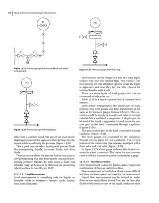 Piping and Instrumentation Diagram Development
258
filled with a suitable liquid, like glycol. An elastomeric
diaphragm prevents the aggressive fluid getting into the
sensor, while transferring the pressure (Figure 13.26).
This a good practice when dealing with process fluids
like precipitating liquids, corrosive fluids, and dirty
fluids.
There are cases where the process fluid is very dirty or
very precipitating that may leave sturdy settlement, pre-
venting pressure transfer. In such cases a flush ring
(bleeder ring) can be placed to clean out the connecting
tube from time to time (Figure 13.27).
13.11.1.3 Level Measurement
Level measurement is something only for liquids or
flowable solids in containers (vessels, tanks, basins,
silos, open channels).
Level sensors can be categorized into two main types:
contact type and non‐contact type. Non‐contact type
level sensors are very attractive options where the liquid
is aggressive and also they are the only choices for
sensing flowable solid levels.
There are some types of level gauges that can be
connected to indicators too.
Table 13.18 is a non‐exhaustive list of common level
sensors.
Level sensor arrangements: the connection of static
pressure type level gauges and level transmitters is the
same as for pressure gauges discussed before. The con-
nection could be simply by a single root valve or through
a double block and bleed arrangement. A diaphragm can
be used if the liquid is aggressive. In such cases the pro-
cess gets to the level transmitter through capillaries
(Figures 13.28).
The process fluid gets to the level transmitter through
capillaries (Figure 13.28).
The level gauges are connected to the containers
through narrow pipes but not capillaries. The vertical
portion of the connecting pipe is always equipped with a
drain valve and vent valve (Figure 13.29).
In Figure 13.29 a level gauge is shown that is also con-
nected to a level transmitter. This one of the non‐common
cases in which a transmitter can be connected to a gauge.
13.11.1.4 Flow Measurement
Flow measurement is done for liquids, gases/vapors and
combination of them as multiphase flow.
Flow measurement of multiphase flows is more difficult
and there are fewer options to choose for the measurement.
Liquid flow measurement can be needed in sealed
flows or non‐sealed flows. Sealed flows are the flows that
fill the whole cross section of the liquid conductor while
2″ 2″
1″
PI
02013
Figure 13.25 Pressure gauge with double block and bleed
arrangement.
PG
Figure 13.26 Pressure gauge with diaphragm.
PG
Figure 13.27 Pressure gauge with flush ring.
 