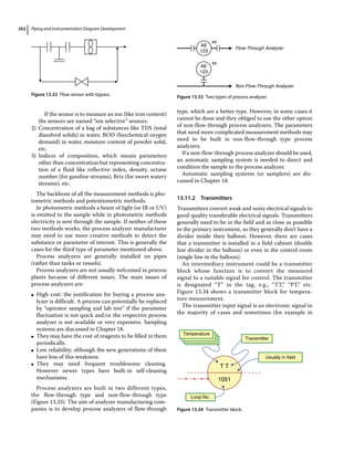Piping and Instrumentation Diagram Development
262
If the sensor is to measure an ion (like iron content)
the sensors are named “ion selective” sensors.
2) Concentration of a bag of substances like TDS (total
dissolved solids) in water, BOD (biochemical oxygen
demand) in water, moisture content of powder solid,
etc.
3) Indices of composition, which means parameters
other than concentration but representing concentra-
tion of a fluid like reflective index, density, octane
number (for gasoline streams), Brix (for sweet watery
streams), etc.
The backbone of all the measurement methods is pho-
tometric methods and potentiometric methods.
In photometric methods a beam of light (or IR or UV)
is emitted to the sample while in photometric methods
electricity is sent through the sample. If neither of these
two methods works, the process analyzer manufacturer
may need to use more creative methods to detect the
substance or parameter of interest. This is generally the
cases for the third type of parameter mentioned above.
Process analyzers are generally installed on pipes
(rather than tanks or vessels).
Process analyzers are not usually welcomed in process
plants because of different issues. The main issues of
process analyzers are:
●
● High cost: the justification for buying a process ana-
lyzer is difficult. A process can potentially be replaced
by “operator sampling and lab test” if the parameter
fluctuation is not quick and/or the respective process
analyzer is not available or very expensive. Sampling
systems are discussed in Chapter 18.
●
● They may have the cost of reagents to be filled in them
periodically.
●
● Low reliability, although the new generations of them
have less of this weakness.
●
● They may need frequent troublesome cleaning.
However newer types have built‐in self‐cleaning
mechanisms.
Process analyzers are built in two different types,
the flow‐through type and non‐flow‐through type
(Figure 13.33). The aim of analyzer manufacturing com-
panies is to develop process analyzers of flow‐through
type, which are a better type. However, in some cases it
cannot be done and they obliged to use the other option
of non‐flow‐through process analyzers. The parameters
that need more complicated measurement methods may
need to be built in non‐flow‐through type process
analyzers.
If a non‐flow‐through process analyzer should be used,
an automatic sampling system is needed to direct and
condition the sample to the process analyzer.
Automatic sampling systems (or samplers) are dis-
cussed in Chapter 18.
13.11.2 Transmitters
Transmitters convert weak and noisy electrical signals to
good‐quality transferable electrical signals. Transmitters
generally need to be in the field and as close as possible
to the primary instrument, so they generally don’t have a
divider inside their balloon. However, there are cases
that a transmitter is installed in a field cabinet (double
line divider in the balloon) or even in the control room
(single line in the balloon).
An intermediary instrument could be a transmitter
block whose function is to convert the measured
­
signal to a suitable signal for control. The transmitter
is designated “T” in the tag, e.g., “TT,” “PT,” etc.
Figure 13.34 shows a transmitter block for tempera-
ture measurement.
The transmitter input signal is an electronic signal in
the majority of cases and sometimes (for example in
Figure 13.32 Flow sensor with bypass.
AE
123
Flow-Through Analyzer
Non-Flow-Through Analyzer
AE
123
xx
xx
Figure 13.33 Two types of process analyzer.
Temperature
Transmitter
Usually in field
Loop No.
T T
1051
Figure 13.34 Transmitter block.
 