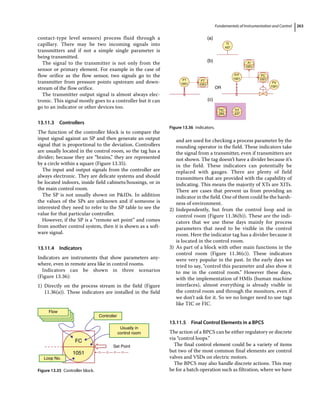 Fundamentals of Instrumentation and Control 263
contact‐type level sensors) process fluid through a
capillary. There may be two incoming signals into
transmitters and if not a simple single parameter is
being transmitted.
The signal to the transmitter is not only from the
sensor or primary element. For example in the case of
flow orifice as the flow sensor, two signals go to the
transmitter from pressure points upstream and down-
stream of the flow orifice.
The transmitter output signal is almost always elec-
tronic. This signal mostly goes to a controller but it can
go to an indicator or other devices too.
13.11.3 Controllers
The function of the controller block is to compare the
input signal against an SP and then generate an output
signal that is proportional to the deviation. Controllers
are usually located in the control room, so the tag has a
divider; because they are “brains,” they are represented
by a circle within a square (Figure 13.35).
The input and output signals from the controller are
always electronic. They are delicate systems and should
be located indoors, inside field cabinets/housings, or in
the main control room.
The SP is not usually shown on PIDs. In addition
the values of the SPs are unknown and if someone is
interested they need to refer to the SP table to see the
value for that particular controller.
However, if the SP is a “remote set point” and comes
from another control system, then it is shown as a soft-
ware signal.
13.11.4 Indicators
Indicators are instruments that show parameters any-
where, even in remote area like in control rooms.
Indicators can be shown in three scenarios
(Figure 13.36):
1) Directly on the process stream in the field (Figure
11.36(a)). These indicators are installed in the field
and are used for checking a process parameter by the
rounding operator in the field. These indicators take
the signal from a transmitter, even if transmitters are
not shown. The tag doesn’t have a divider because it’s
in the field. These indicators can potentially be
replaced with gauges. There are plenty of field
transmitters that are provided with the capability of
indicating. This means the majority of XTs are XITs.
There are cases that prevent us from providing an
indicator in the field. One of them could be the harsh-
ness of environment.
2) Independently, but from the control loop and in
control room (Figure 11.36(b)). These are the indi-
cators that we use these days mainly for process
parameters that need to be visible in the control
room. Here the indicator tag has a divider because it
is located in the control room.
3) As part of a block with other main functions in the
control room (Figure 11.36(c)). These indicators
were very popular in the past. In the early days we
tried to say, “control this parameter and also show it
to me in the control room.” However these days,
with the implementation of HMIs (human machine
interfaces), almost everything is already visible in
the control room and through the monitors, even if
we don’t ask for it. So we no longer need to use tags
like TIC or FIC.
13.11.5 Final Control Elements in a BPCS
The action of a BPCS can be either regulatory or discrete
via “control loops.”
The final control element could be a variety of items
but two of the most common final elements are control
valves and VSDs on electric motors.
The BPCS may also handle discrete actions. This may
be for a batch operation such as filtration, where we have
Set Point
Flow
Controller
Usually in
control room
Loop No.
FC
1051
Figure 13.35 Controller block.
OR
(a)
TI
437
FT
1051
FT
1051
FIT
1021
FC
1021
FI
1051
FV
1021
TIT
437
FIC
265
(c)
(b)
Figure 13.36 Indicators.
 
