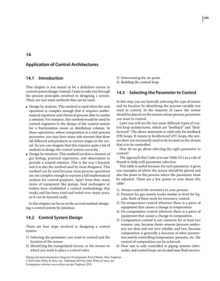 269
Piping and Instrumentation Diagram Development, First Edition. Moe Toghraei.
© 2019 John Wiley  Sons, Inc. Published 2019 by John Wiley  Sons, Inc.
Companion website: www.wiley.com/go/Toghraei_PID
14.1 ­Introduction
This chapter is not meant to be a definitive course in
control system design. Instead, I want to take you through
the process principles involved in designing a system.
There are two main methods that can be used:
●
● Design by analysis. This method is used when the unit
operation is complex enough that it requires mathe-
matical equations and chemical process data to render
a solution. For instance, this method would be used by
control engineers in the design of the control system
for a fractionation tower or distillation column. In
these operations, where composition is a vital process
parameter, you may have many side streams that draw
off different end products at various stages in the ves-
sel. So you can imagine that this requires quite a lot of
analysis to design the control system correctly.
●
● Design by intuition. This method involves a mixture of
gut feeling, practical experience, and observation to
provide a control solution. This is the way I learned,
and it is also the method used by most designers. This
method can be used because most process operations
are not complex enough to warrant a full mathematical
analysis for control purposes. Apart from that, many
items of equipment like pumps, heat exchangers or
boilers have established a control methodology that
works and has been tried and tested over many years,
so it can be learned easily.
In this chapter, we focus on the second method: design-
ing a control system by intuition.
14.2 ­
Control System Design
There are four steps involved in designing a control
system:
1) Selecting the parameter you want to control and the
location of the sensor.
2) Identifying the manipulated stream, or the stream on
which you want to place a control valve.
3) Determining the set point.
4) Building the control loop.
14.3 ­
Selecting the Parameter to Control
In this step, you are basically selecting the type of sensor
and its location by identifying the process variable you
need to control. In the majority of cases, the sensor
should be placed on the stream whose process parameter
you want to control.
Later you will see the two main different types of con-
trol loop architectures, which are “feedback” and “feed-
forward.” The above statement is valid only for feedback
(FB) loops. It means in feedforward (FF) loops, the sen-
sor does not necessarily need to be located on the stream
that is to be controlled.
How do we go about selecting the right parameter to
control?
The approach that I take is to use Table 14.1 as a rule of
thumb to help with parameter selection.
This table is useful because, for each parameter, it gives
you examples of where the sensor should be placed and
also the point in the process where the parameter must
be adjusted. There are a few points to note about this
table:
1) Always control the inventory in your process.
2) Pressure for gas vessels works similar to level for liq-
uids. Both of them work for inventory control.
3) Do temperature control wherever there is a piece of
equipment that causes a change in temperature.
4) Do composition control wherever there is a piece of
equipment that causes a change in composition.
5) Composition control is not common for at least two
reasons: one, because theirs sensors (process analyz-
ers) are slow and not very reliable, and two, because
composition is generally a function of other parame-
ters and by controlling temperature, pressure, etc. the
control of composition can be achieved.
6) Flow rate is only controlled in piping systems (obvi-
ously), and control loops are located near fluid movers.
14
Application of Control Architectures
 
