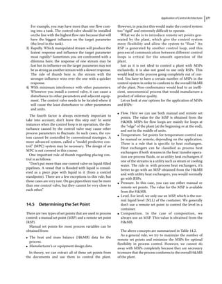 Application of Control Architectures 271
For example, you may have more than one flow com-
ing into a tank. The control valve should be installed
on the line with the highest flow rate because that will
have the biggest influence on the target parameter
(the level in the tank).
3) Rapidly. Which manipulated stream will produce the
fastest response and influence the target parameter
most rapidly? Sometimes you are confronted with a
dilemma here; the response of one stream may be
fast but its influence on the target parameter may not
be as strong as another stream with a slower response.
The rule of thumb here is: the stream with the
stronger influence wins over the one with a quicker
response.
4) With minimum interference with other parameters.
Whenever you install a control valve, it can cause a
disturbance to other parameters and adjacent equip-
ment. The control valve needs to be located where it
will cause the least disturbance to other parameters
and units.
The fourth factor is always extremely important to
take into account; don’t leave this step out! In some
instances when the control loop is in operation, the dis-
turbance caused by the control valve may cause other
process parameters to fluctuate. In such cases, the sys-
tem cannot be controlled by conventional strategies. A
more advanced system, called a “model predictive con-
trol” (MPC) system may be necessary. The design of an
MPC is not covered in this course.
One important rule of thumb regarding placing con-
trol is as follows:
“Don’t put more than one control valve on liquid‐filled
pipelines. A vessel that is flooded with liquid is consid-
ered as a piece pipe with liquid in it (from a control
standpoint). There are a few exceptions to this rule, but
these cases are very rare. On gas pipes there may be more
than one control valve, but they cannot be very close to
each other.”
14.5 ­
Determining the Set Point
There are two types of set points that are used in process
control: a manual set point (MSP) and a remote set point
(RSP).
Manual set points for most process variables can be
obtained from:
●
● The heat and mass balance (HMB) data for the
process.
●
● Manufacturer’s or equipment design data.
In theory, we can extract all of these set points from
the documents and use them to control the plant.
However, in practice this would make the control system
too “rigid” and extremely difficult to operate.
What we do is to introduce remote set points gen-
erated by the plant, which give the control system
more flexibility and allow the system to “float.” An
RSP is generated by another control loop, and this
process of communication between different control
loops is critical for the smooth operation of the
plant.
Just as it is not ideal to control a plant with MSPs
exclusively, it is also not good to use only RSPs. This
would lead to the process going completely out of con-
trol. You have to have a certain number of MSPs in the
control system in order to conform to the overall HMB
of the plant. Non‐conformance would lead to an ineffi-
cient, uneconomical process that would manufacture a
product of inferior quality.
Let us look at our options for the application of MSPs
and RSPs:
●
● Flow. Here we can use both manual and remote set
points. The value for the MSP is obtained from the
HMB. MSPs for flow loops are mainly for loops at
the “edge” of the plant (at the beginning or at the end),
and not in the middle of units.
●
● Temperature. Set points for temperature control can
be manual or remote, depending on the application.
There is a rule that is specific to heat exchangers.
Heat exchangers can be classified as process heat
exchangers if both streams in the heat transfer opera-
tion are process fluids, or as utility heat exchangers if
one of the streams is a utility such as steam or cooling
water. The rule is: with process heat exchangers, it’s
better to go with an MSP obtained from the HMB
and with utility heat exchangers, you would normally
go with RSPs.
●
● Pressure. In this case, you can use either manual or
remote set points. The value for the MSP is available
from the HMB.
●
● Level. For level, we only use an MSP, which is the nor-
mal liquid level (NLL) of the container. We generally
don’t use a remote set point to control the level in a
container.
●
● Composition. In the case of composition, we
always use an MSP. This value is obtained from the
HMB.
The above concepts are summarized in Table 14.2.
As a general rule, we try to maximize the number of
remote set points and minimize the MSPs for optimal
flexibility in process control. However, we cannot do
away with MSPs completely because they are necessary
to ensure that the process conforms to the overall HMB
of the plant.
 