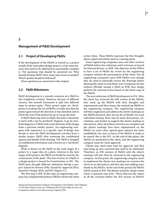 9
Piping and Instrumentation Diagram Development, First Edition. Moe Toghraei.
© 2019 John Wiley  Sons, Inc. Published 2019 by John Wiley  Sons, Inc.
Companion website: www.wiley.com/go/Toghraei_PID
2.1 ­
Project of Developing PIDs
If the development of the PIDs is viewed as a project
(inside of the main plant design project), it has some fea-
tures that need to be addressed to successfully complete
it. The questions that should be answered are: Who
should develop PID? How many man‐hours is needed?
Which quality should be followed?
These questions are answered in this chapter.
2.2 ­PID Milestones
PID development is a smooth evolution of a PID to
the completion revision. However, because of different
reasons, this smooth movement is split into different
steps by project gates. These project gates are check-
points to evaluate the set of PIDs, to make sure that the
project goes toward the direction it was intended, and to
check the cost of the project for go or no‐go decision.
A PID sheet may start as blank, but more commonly,
it starts with a “go‐by sterilized” diagram. A go‐by steri-
lized diagram is a PID with some elements of the design
from a previous similar project. An engineering com-
pany with experience in a specific type of design may
decide to start the PID development activities from a
similar project PID after removing the confidential
aspects and details of the drawing. The PID is stripped
of confidential information and is known as a “sterilized”
diagram.
What is shown on the PID in the early stages of a
project is a vague idea of a plant, whereas in the later
stages of the project, the PID can finally be used for the
construction of the plant. This last revision of a PID in
a design project is Issued for Construction, or IFC. The
PID goes through different milestones during a pro-
ject: Issued for Review (IFR), Issued for Approval (IFA),
Issued for Design (IFD), and IFC (Figure 2.1).
The first step is IFR. In this step, an engineering com-
pany has completed the primary PIDs and lets the client
review them. These PIDs represent the first thoughts
about a plant and will be used as a starting point.
Some engineering companies issue one other revision
of PIDs before this milestone, and it is known as Issued
for Internal Review, or IFIR. The objective of this IFIR is
to have a set of PIDs for review by the engineering
company without the participation of the client. Not all
engineering companies issue IFIR PIDs even though
they do need to internally review the drawings before
allowing the client to look them over. Companies do this
without officially issuing a PID as IFIR; they simply
perform the internal review based on the latest copy of
the PIDs.
The next milestone of PID development is IFA. After
the client has reviewed the IFR version of the PIDs,
they mark up the PIDS with their thoughts and
requirements and then return the marked‐up PIDs to
the engineering company. The engineering company
will then implement and address the client’s markups on
the PIDs; however, they do not do so blindly. For each
individual markup, there may be many discussions, cal-
culations, and studies to support the client’s markup or
alternatives. After all of these activities are complete and
the client’s markups have been implemented on the
PIDs (or some other agreed‐upon solution has been
established), the next revision of the PIDs is ready to
be issued; this is the IFA. At the end of this phase, the
PIDs are presented to the client, and the engineering
company waits for client approval.
Clients may need some time for approval, and they
may bring up new concerns that need to be addressed.
Therefore, an IFR revision of PIDs with the client’s
markups will also then be returned to the engineering
company. At this point, the engineering company starts
to implement the client’s new markups (or convince the
client on an alternative), and they also start adding more
details to the PIDs. At the end of this period, the PIDs
will be issued as IFD. The phrase issued for design seems
weird. A question may arise: “Then what was the nature
of all the activities before the IFD version of PIDs?
2
Management of PID Development
 