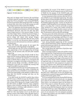 Piping and Instrumentation Diagram Development
10
Were they not design work?” However, the word design
in IFD has a specific meaning. It means “design by groups
other than Process discipline.” After issuing IFD PIDs,
the Process group lets other groups know that “my design
is almost done and is firm, so all other groups can start
their designs based on these (fairly) firm PIDs.”
This is an important step because groups other than
Process, including Instrumentation and Control, Piping,
Mechanical, Electrical, and Civil can only start their
(main) design based on a firm process design. If others
start their design before a firmed‐up process design, it
may end up being costly because every change in the
process design will impact other groups’ designs.
However, it should be noted that after the issue of IFD
PIDs, it is not the case that process design is finished
because process still continues its work but at a different
and slower pace.
After IFD PIDs, other groups do not expect the
Process group to make big changes to the PIDs.
All the steps up to the IFD version of PIDs fall under
basic engineering or front‐end engineering and design
(FEED), and all activities after IFD fall under detailed
engineering.
One important activity that should usually be done
before the IFD version of PIDs is the hazard and oper-
ability study, or HAZOP. The HAZOP is an activity that
seeks to identify flaws in design. It is a structured and
systematic investigation technique to discover flaws in a
specific process design. Generally, a HAZOP study is
conducted in the form of a multiple‐day meeting with
people from different groups present.
The HAZOP study does not necessarily propose solu-
tions to mitigate a process flaw; rather, it identifies the
flaws and lists them in a HAZOP recommendation list. It
is then the responsibility of the designer to address these
flaws after the HAZOP meetings and close out the
HAZOP issues.
In an ideal world, the HAZOP would be done before
the IFD version of PIDs because the HAZOP meeting
may impact the process design heavily, and it is a good
idea to keep all the big process changes handled before
the IFD version of PIDs. However, some companies
decide to have HAZOP meetings after IFD PIDs for
different reasons, including a tight schedule or a lack of
detailed PIDs from vendors.
When a company wants to start a HAZOP study on a
PID set, they may decide to do it on the latest and
greatest version of the PIDs, either officially issued or
not. If the decision is to do the HAZOP on officially
issued PIDs, the revision of the PIDs is Issued for
HAZOP, or IFH. Not all companies issue an IFH version
of PIDs for the purpose of the HAZOP study, and
instead they do the HAZOP on the latest available PIDs.
As was mentioned, all the activities after the IFD ver-
sion of PID are part of detailed engineering. The client
decides which activities should be done during the FEED
stage of the project and which activities can be left for
the detailed‐engineering stage. A client can decide how
complete a PID should be at each milestone. However,
there is one thing that is almost universally accepted:
There should be no contact with vendors during the
FEED stage of a project, and all vendor contacts can start
during the detailed‐engineering stage to eliminate ven-
dors’ involvement in process selection and design.
This also means that all the information on the PIDs
up to the IFD version comes from the engineering com-
pany’s experience and knowledge, and if there is a need
for vendor information, the engineering company uses
general vendor information or catalog information.
Later, during detailed engineering, all the assumed
vendor‐related information will be evaluated against the
actual information provided by the selected vendor, and
the information will be fine‐tuned.
This concept shows the importance of previous expe-
rience for PID development.
There is one big exception to this rule and that is items
with a long lead time. Long‐lead items are the equipment
whose delivery to site is long (maybe 2years or more).
For long‐lead items, contact with the vendor can be
started even during the early stages of the project or the
IFR version of the PIDs, which minimizes the impact
of long‐lead items on the project schedule. Long‐lead
items are generally the main equipment of a plant and
are large or expensive ones. These may be different from
plant to plant, but in general, equipment such as boilers,
distillation towers, and furnaces can be considered long‐
lead items.
The next, and possibly last, PID milestone is IFC.
Basically, from a PID point of view, the detailed‐engi-
neering activity consists of improving the PID from the
quality of IFD to the quality of IFC.
As it was mentioned previously, during PID develop-
ment, there could be several economic go or no‐go gates
put in place by the client. At each of these “gates,” the
client needs a cost estimation report for the project to
check if they want to continue the project, cancel it, or
put it on hold. Therefore, there are usually three cost
estimates during PID development. Each cost estimate
can be done based on a copy of the PID set, or the cli-
ent may ask for an official issue of the PIDs for the pur-
poses of cost estimation. For cost estimation purposes,
an engineering company may issue PIDs as Issued for
Estimate, or IFE (Figure 2.2).
IFR IFA IFD IFC
Figure 2.1 The PID milestones.
 