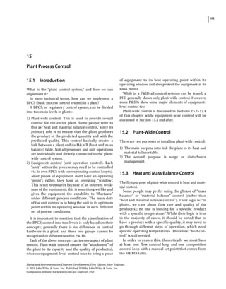 293
Piping and Instrumentation Diagram Development, First Edition. Moe Toghraei.
© 2019 John Wiley  Sons, Inc. Published 2019 by John Wiley  Sons, Inc.
Companion website: www.wiley.com/go/Toghraei_PID
15.1 ­Introduction
What is the “plant control system,” and how we can
implement it?
In more technical terms, how can we implement a
BPCS (basic process control system) in a plant?
A BPCS, or regulatory control system, can be divided
into two main levels in plants:
1) Plant‐wide control. This is used to provide overall
control for the entire plant. Some people refer to
this as “heat and material balance control,” since its
primary role is to ensure that the plant produces
the product in the predicted quantity and with the
predicted quality. This control basically creates a
link between a plant and its HMB (heat and mass
balance) table. Not all processes and unit operations
are individually and directly connected to the plant‐
wide control system.
2) Equipment control (unit operation control). Each
“unit” within the process may need to be controlled
via its own BPCS with corresponding control loop(s).
Most pieces of equipment don’t have an operating
“point”; rather, they have an operating “window”.
This is not necessarily because of an inherent weak-
ness of the equipment; this is something we like and
gives the equipment the capability to “fluctuate”
under different process conditions. The main duty
of the unit control is to bring the unit to its optimum
point within its operating window in each different
set of process conditions.
It is important to mention that the classification of
the BPCS control into two levels is only based on their
concepts; generally there is no difference in control
hardware in a plant, and these two groups cannot be
recognized or differentiated in PIDs.
Each of the above concepts carries one aspect of plant
control. Plant‐wide control assures the “attachment” of
the plant to its capacity and the quality of product(s),
whereas equipment‐level control tries to bring a piece
of equipment to its best operating point within its
operating window and also protect the equipment at its
weak points.
While in a PID all control systems can be traced, a
PFD generally shows only plant‐wide control. However,
some PIDs show some major elements of equipment‐
level control too.
Plant‐wide control is discussed in Sections 15.2–15.4
of this chapter while equipment‐wise control will be
discussed in Section 15.5 and after.
15.2 ­Plant‐Wide Control
There are two purposes to installing plant‐wide control:
1) The main purpose is to link the plant to its heat and
material balance table.
2) The second purpose is surge or disturbance
management.
15.3 ­
Heat and Mass Balance Control
The first purpose of plant‐wide control is heat and mate-
rial control.
Some people may prefer using the phrase of “mass
balance” or “material balance” control (rather than
“heat and material balance control”). Their logic is: “in
plants, we care about flow rate and quality of the
product(s); no one is looking for a specific product
with a specific temperature.” While their logic is true
in the majority of cases, it should be noted that to
have a product with a specific quality, it may need to
go through different steps of operation, which need
­specific operating temperatures. Therefore, “heat con-
trol” is still needed.
In order to ensure this, theoretically we must have
at least one flow control loop and one composition
control loop with a manual set point that comes from
the HMB table.
15
Plant Process Control
 