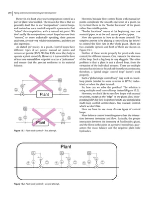 Piping and Instrumentation Diagram Development
294
However, we don’t always see composition control as a
part of plant‐wide control. The reason for this is that we
generally don’t like to use “composition” control loops,
and instead we use a control loop with a parameter that
“infers” the composition, with a manual set point. We
don’t really like composition control loops because their
“sensors,” or more technically speaking, their process
analyzers, are not very reliable instruments, and they are
also expensive.
As stated previously, in a plant, control loops have
different types of set points: manual set points and
remote set points (RSP). We like RSPs since they help to
operate a plant smoothly. However, it is essential to have
at least one manual flow set point to act as a “policeman”
and ensure that the process conforms to its material
balance.
However, because flow control loops with manual set
points complicate the smooth operation of a plant, we
try to limit them to the “border locations” of the plant,
rather than middle points.
“Border locations” means at the beginning, near raw
material pipes, or at the end, on end product pipes.
Now the question is: how to do mass control? The
simplest answer is by placing a control loop (as below)
to control the flow rate in the whole plant. There are
two available options and both of them are shown on
Figure 15.1.
Neither of these works properly for plant‐wide mass
control, for different reasons. One reason is the slowness
of the loop. Such a big loop is very sluggish. The other
problem is that a plant is not a closed loop, from the
viewpoint of the individual streams. There are multiple
streams that tie into or branch off from the main streams;
therefore, a “global single control loop” doesn’t work
properly.
Such a “global single control loop” may work in closed‐
loop plants (similar to some systems in HVAC indus-
tries), or when the plant is small.
So, how can we solve the problem? The solution is
using multiple small control loops instead (Figure 15.2).
However, we don’t like to see flow loops with manual
set points, except at the “edge” of the plant; also, incor-
porating RSPs for flow loops forces us to use complicated
multi‐loop control architectures, like cascade control,
which we don’t like.
Here we have to use more diverse types of control
loops.
Mass balance control is nothing more than the interac-
tion between inventory and flow. Basically, the proper
interaction between the inventory of fluid inside a plant,
and the flows in the pipes in a predetermined way, guar-
antees the mass balance and the required plant‐wide
hydraulics.
FV
104
FV
104
FC
104
FC
104
FT
104
FT
104
Plant
Plant
FE
104
FE
104
FY
104
FY
104
I/P
I/P
Figure 15.1 Plant‐wide control – first attempt.
FC
104
FC
104
FC
104
FE
104
FT
104
FY
104
I/P
FY
104
FY
104
FV
104
FV
104
FV
104
FE
104
FE
104
FT
104
FT
104
I/P I/P
Figure 15.2 Plant‐wide control – second attempt.
 