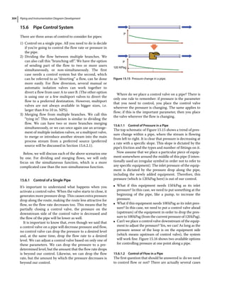 Piping and Instrumentation Diagram Development
304
15.6 ­
Pipe Control System
There are three areas of control to consider for pipes:
1) Control on a single pipe. All you need to do is decide
if you’re going to control the flow rate or pressure in
the pipe.
2) Dividing the flow between multiple branches. We
can also call this “branching off”. We have the option
of sending part of the flow to two or more users
simultaneously, or non‐simultaneously. The first
case needs a control system but the second, which
can be referred to as “diverting” a flow, can be done
more easily. For flow diversion, several manual or
automatic isolation valves can work together to
divert a flow from user A to user B. (The other option
is using one or a few multiport valves to divert the
flow to a preferred destination. However, multiport
valves are not always available in bigger sizes, i.e.
larger than 8 to 10 in. NPS).
3) Merging flow from multiple branches. We call this
“tying in”. This mechanism is similar to dividing the
flow. We can have two or more branches merging
simultaneously, or we can once again use an arrange-
ment of multiple isolation valves, or a multiport valve,
to merge or introduce another stream into the main
process stream from a preferred source (preferred
source will be discussed in Section 15.6.2.1).
Below, we will discuss each of the above scenarios one
by one. For dividing and merging flows, we will only
focus on the simultaneous function, which is a more
complicated case than the non‐simultaneous function.
15.6.1 Control of a Single Pipe
It’s important to understand what happens when you
activate a control valve. When the valve starts to close, it
generates more pressure drop. This causes extra pressure
drop along the route, making the route less attractive for
flow, so the flow rate decreases too. This means that by
partially closing a control valve, the pressure on the
downstream side of the control valve is decreased and
the flow of the pipe will be lower as well.
It is important to know that, even though we said that
a control valve on a pipe will decrease pressure and flow,
no control valve can drop the pressure to a desired level
and, at the same time, drop the flow rate to a desired
level. We can adjust a control valve based on only one of
these parameters. We can drop the pressure to a pre‐
determined level, but the amount that the flow rate drops
is beyond our control. Likewise, we can drop the flow
rate, but the amount by which the pressure decreases is
beyond our control.
Where do we place a control valve on a pipe? There is
only one rule to remember: if pressure is the parameter
that you need to control, you place the control valve
wherever the pressure is changing. The same applies to
flow; if this is the important parameter, then you place
the valve wherever the flow is changing.
15.6.1.1 Control of Pressure in a Pipe
The top schematic of Figure 15.15 shows a trend of pres-
sure change within a pipe, where the stream is flowing
from left to right. It is clear that pressure is decreasing at
a rate with a specific slope. This slope is dictated by the
pipe’s friction and the types and number of fittings on it.
Now assume that we place a particular piece of equip-
ment somewhere around the middle of this pipe (I inten-
tionally used an irregular symbol in order not to refer to
any specific equipment). The inlet pressure of the equip-
ment is dictated by the pressure drop along the pipe,
including the newly added equipment. Therefore, this
pressure (which is 120kPag here) is out of our control.
●
● What if this equipment needs 150kPag as its inlet
pressure? In this case, we need to put something at the
beginning of the pipe, like a pump, to increase the
pressure.
●
● What if this equipment needs 100kPag as its inlet pres-
sure? In this case, we need to put a control valve ahead
(upstream) of the equipment in order to drop the pres-
sure to 100kPag (from the current pressure of 120kPag).
●
● Can’t we place a control valve downstream of the equip-
ment to adjust the pressure? Yes, we can! As long as the
pressure sensor of the loop is on the equipment side
(which means upstream of control valve), the system
will work fine. Figure 15.16 shows two available options
for controlling pressure at one point along a pipe.
15.6.1.2 Control of Flow in a Pipe
The first question that should be answered is: do we need
to control flow or not? There are actually several cases
P
P
120 KPag
Figure 15.15 Pressure change in a pipe.
 