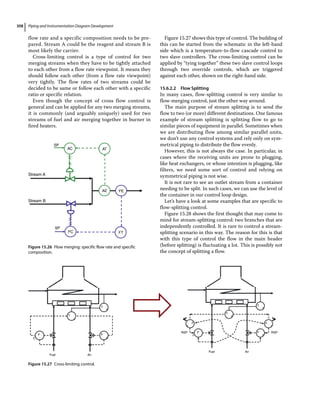 Piping and Instrumentation Diagram Development
308
flow rate and a specific composition needs to be pre-
pared. Stream A could be the reagent and stream B is
most likely the carrier.
Cross‐limiting control is a type of control for two
merging streams when they have to be tightly attached
to each other from a flow rate viewpoint. It means they
should follow each other (from a flow rate viewpoint)
very tightly. The flow rates of two streams could be
decided to be same or follow each other with a specific
ratio or specific relation.
Even though the concept of cross flow control is
general and can be applied for any two merging streams,
it is commonly (and arguably uniquely) used for two
streams of fuel and air merging together in burner in
fired heaters.
Figure 15.27 shows this type of control. The building of
this can be started from the schematic in the left‐hand
side which is a temperature‐to‐flow cascade control to
two slave controllers. The cross‐limiting control can be
applied by “tying together” these two slave control loops
through two override controls, which are triggered
against each other, shown on the right‐hand side.
15.6.2.2 Flow Splitting
In many cases, flow‐splitting control is very similar to
flow‐merging control, just the other way around.
The main purpose of stream splitting is to send the
flow to two (or more) different destinations. One famous
example of stream splitting is splitting flow to go to
similar pieces of equipment in parallel. Sometimes when
we are distributing flow among similar parallel units,
we don’t use any control systems and rely only on sym-
metrical piping to distribute the flow evenly.
However, this is not always the case. In particular, in
cases where the receiving units are prone to plugging,
like heat exchangers, or whose intention is plugging, like
filters, we need some sort of control and relying on
symmetrical piping is not wise.
It is not rare to see an outlet stream from a container
needing to be split. In such cases, we can use the level of
the container in our control loop design.
Let’s have a look at some examples that are specific to
flow‐splitting control.
Figure 15.28 shows the first thought that may come to
mind for stream‐splitting control: two branches that are
independently controlled. It is rare to control a stream‐
splitting scenario in this way. The reason for this is that
with this type of control the flow in the main header
(before splitting) is fluctuating a lot. This is possibly not
the concept of splitting a flow.
Stream A
AC
FC
AT
FT
AE
SP
SP
FE
Stream B
Figure 15.26 Flow merging: specific flow rate and specific
composition.
T T
T
T
T
T
F
F
F
F
F
c
o
o
Y
Y
Y
F
C
Fuel Air
Fuel Air
RSP RSP
Y
Figure 15.27 Cross‐limiting control.
 