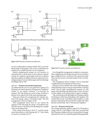 Plant Process Control 315
my own symbol, shown with my initials, MT, to cover the
whole range of PD pumps. This is not a symbol that you
should use on a PID because it is not recognized.
Positive displacement pumps are not sensitive to
minimum flow, so all we have to worry about is capacity
control. For capacity control, again we have two options
(but these options are different from the options for cen-
trifugal pumps): by recirculation pipe (and not discharge
throttling) and by VSD.
15.7.1.2.1 PD Pump Control by Recirculation Pipe
To understand the way we can control the capacity of a
PD pump, you need to picture a PD pump as a “stubborn”
system, i.e. you cannot “convince” it to decrease its
capacity. The only thing you can do is that you divert a
portion of its capacity out of the main discharge pipe.
There are at least two arrangements for capacity con-
trol of PD pumps using a recirculation pipe. The first
arrangement is shown in Figure 15.40.
This arrangement shows how we can control the
capacity of the PD pump by using a recirculation line.
The flow sensor is located on the discharge line, outside
of the recirculation loop.
If the rating of the pump is 10m3
h−1
and the equip-
ment downstream is only drawing 8m3
h−1
; this means
we need to recirculate 2m3
h−1
.
Even though this arrangement is similar to a minimum‐
flow configuration, the design basis for the recirculation
pipe is different from a minimum‐flow protection pipe.
Also, the flow sensor is located outside of the recircula-
tion loop.
The arrangement shown in Figure 15.41 is somewhat
complicated and not popular for that reason.
Here you can see a control valve on the outlet (discharge)
of the PD pump, and you may be surprised that “it doesn’t
work”! You are right, controlling the capacity of a PD
pump with discharge throttling doesn’t work, but here
we have added a recirculation pipe to make it workable.
The control loop on the discharge of a PD pump could be
a level loop or a flow loop, depending on the situation. The
control loop on the recirculation pipe should be a back
pressure control loop. We may choose to replace the “back
pressure control loop” with a “back pressure regulator.”
15.7.1.2.2 PD Pump Control by VSD
The second option for capacity control of a PD pump is
using a VSD, or a VFD (Figure 15.42). Here, we know that
the PD pump is stubborn, but we overcome this by manag-
ing it from its “root”; we control the speed of the pump shaft.
FC
FT
FY
FT
FC
FT
FY
FT
Σ 
(a) (b)
Figure 15.39 Control of minimum flow pipes for parallel operating pumps.
FC
FE
MT
Figure 15.40 PD pump control by recirculation line.
LC
Or
Or back pressure requlator
PC
PT
LT
MT
FC
Figure 15.41 PD pump control by recirculation line.
 