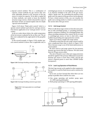 Plant Process Control 319
●
● Special control method. This is a combination of
capacity control methods for gas movers that uses
some adjustable element in the structure of the gas
mover to control its capacity. To be able to explain all
of these methods, one needs to know the detailed
structure of gas movers, which is beyond the scope of
this book. So here, we instead explain only two simple
“special control methods.”
Figure 15.49 shows “blade pitch control,” which is a
special control method used only for axial gas movers.
One famous application of an “axial gas mover” is in air
coolers.
In the air cooler shown below, the outlet temperature
of the hot stream is adjusted by the air flow rate. The air
flow rate is adjusted by the angle (pitch) of the propeller
blades.
In the second example, in Figure 15.50, another spe-
cial control method is shown that is applicable only to
centrifugal gas movers. In centrifugal gas movers, there
is an element installed in the inlet of the gas mover,
called a “guide vane.” By controlling the position of the
guide vane, the capacity of the gas mover can be adjusted.
To have a better picture of this, you can visualize the
guide vane as being similar to a built‐in control valve on
the suction side of the gas mover.
15.7.3 Anti‐Surge Control
When we talk about surge control, we have the same prob-
lem