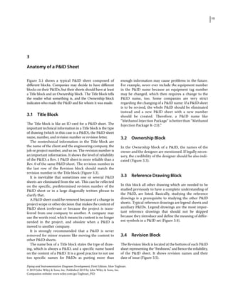 15
Piping and Instrumentation Diagram Development, First Edition. Moe Toghraei.
© 2019 John Wiley  Sons, Inc. Published 2019 by John Wiley  Sons, Inc.
Companion website: www.wiley.com/go/Toghraei_PID
Figure 3.1 shows a typical PID sheet composed of
­
different blocks. Companies may decide to have different
blocks on their PIDs, but their sheets should have at least
a Title block and an Ownership block. The Title block tells
the reader what something is, and the Ownership block
indicates who made the PID and for whom it was made.
3.1 ­Title Block
The Title block is like an ID card for a PID sheet. The
important technical information in a Title block is the type
of drawing (which in this case is a PID), the PID sheet
name, number, and revision number or revision letter.
The nontechnical information in the Title block are
the name of the client and the engineering company, the
job or project number, and so on. The revision number is
an important information. It shows the level of reliability
of the PID; a Rev. 1 PID sheet is more reliable than a
Rev. 0 of the same PID sheet. The revision number in
the last row of the Revision block should match the
revision number in the Title block (Figure 3.2).
It is inevitable that sometimes one or several PID
sheets are eliminated from the set. This can be reflected
on the specific, predetermined revision number of the
PID sheet or in a large diagonally written phrase to
clarify that.
A PID sheet could be removed because of a change in
project scope or other decision that makes the content of
PID sheet irrelevant or because the project is trans-
ferred from one company to another. A company may
use the words void, which means its content is no longer
needed in the project, and obsolete when a PID is
moved to another company.
It is strongly recommended that a PID is never
removed for minor reasons like moving the content to
other PID sheets.
The name box of a Title block states the type of draw-
ing, which is always a PID, and a specific name based
on the content of a PID. It is a good practice to not use
too specific names for PIDs as putting more than
enough information may cause problems in the future.
For example, never ever include the equipment number
in the PID name because an equipment tag number
may be changed, which then requires a change to the
PID name, too. Some companies are very strict
regarding the changing of a PID name: If a PID sheet
is to be revised, the whole PID should be eliminated
instead and a new PID sheet with a new number
should be created. Therefore, a PID name like
“Methanol Injection Package” is better than “Methanol
Injection Package K‐231.”
3.2 ­Ownership Block
In the Ownership block of a PID, the names of the
owner and the designer are mentioned. If legally neces-
sary, the credibility of the designer should be also indi-
cated (Figure 3.3).
3.3 ­
Reference Drawing Block
In this block all other drawing which are needed to be
studied previously to have a complete understanding of
the PID, are listed. Basically, studying the reference
drawings is a prerequisite to studying the other PID
sheets. Typical reference drawings are legend sheets and
auxiliary PIDs. Legend drawings are the most impor-
tant reference drawings that should not be skipped
because they introduce and define the meaning of differ-
ent symbols in a PID set (Figure 3.4).
3.4 ­Revision Block
The Revision block is located at the bottom of each PID
sheet representing the “freshness,” and hence the reliability,
of the PID sheet. It shows revision names and their
date of issue (Figure 3.5).
3
Anatomy of a PID Sheet
 