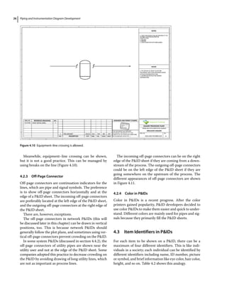 Piping and Instrumentation Diagram Development
26
Meanwhile, equipment–line crossing can be shown,
but it is not a good practice. This can be managed by
using breaks on the line (Figure 4.10).
4.2.3 Off‐Page Connector
Off‐page connectors are continuation indicators for the
lines, which are pipe and signal symbols. The preference
is to show off‐page connectors horizontally and at the
edge of a PID sheet. The incoming off‐page connectors
are preferably located at the left edge of the PID sheet,
and the outgoing off‐page connectors at the right edge of
the PID sheet.
There are, however, exceptions.
The off‐page connectors in network PIDs (this will
be discussed later in this chapter) can be drawn in vertical
positions, too. This is because network PIDs should
generally follow the plot plans, and sometimes using ver-
tical off‐page connectors prevent crowding on the PID.
In some system PIDs (discussed in section 4.4.2), the
off‐page connectors of utility pipes are shown near the
utility user and not at the edge of the PID sheet. Some
companies adopted this practice to decrease crowding on
the PID by avoiding drawing of long utility lines, which
are not as important as process lines.
The incoming off‐page connectors can be on the right
edge of the PID sheet if they are coming from a down-
stream of the process. The outgoing off‐page connectors
could be on the left edge of the PID sheet if they are
going somewhere on the upstream of the process. The
different appearances of off‐page connectors are shown
in Figure 4.11.
4.2.4 Color in PIDs
Color in PIDs is a recent progress. After the color
printers gained popularity, PID developers decided to
use color PIDs to make them easier and quick to under-
stand. Different colors are mainly used for pipes and sig-
nals because they primarily fill the PID sheets.
4.3 ­
Item Identifiers in PIDs
For each item to be shown on a PID, there can be a
maximum of four different identifiers. This is like indi-
viduals in a society; each individual can be identified by
different identifiers including name, ID number, picture
or symbol, and brief information like eye color, hair color,
height, and so on. Table 4.2 shows this analogy.
Figure 4.10 Equipment–line crossing is allowed.
 
