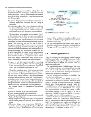 Piping and Instrumentation Diagram Development
32
Stating the design pressure without talking about the
design ­
temperature is meaningless. Each design pressure
should be stated at a specific design temperature because
generally at higher temperatures, construction materials
lose their strength.
The pair of design pressure and design temperature is
generally defined for containers and the casing of
equipment.
It is important to know that a piece of equipment keeps
its structural integrity up to its design pressure and
design temperature, but it does not necessarily func-
tion properly at the pair of pressure and temperature.
The trim tag can be a confusing term in callouts. “Trim”
in this context means all short pipes are connected to a
piece of equipment. For example, all container nozzles have
a short portion of pipe. A pump has a drain valve and a vent
valve connected to the pump casing through short pieces of
piping. These pipes need tags, and their tags are listed in
the equipment callout. The structure of a trim tag is very
similar to a piping tag. The trim number basically specifies
the construction material for these little pipes connected to
a piece of equipment. It is important to know that the con-
struction material for these short pipes is not necessarily
the same with that of the equipment. We may have more
than one trim number in an equipment callout. These
short pieces of pipes can be inlet or outlet nozzles in con-
tainers, drainage vents in pumps, and other equipment.
It is good to note that equipment and the connecting
pipes were already tagged; the only “missing” tagging
is for the short pipes connected to the equipment
which now is covered by the concept of “trim”.
The last line of a callout can be a brief introduction about
layers around the equipment. The layer can be lining, coat-
ing, or insulation for the equipment. Linings are a protec-
tive layer on the internal surface of a piece of equipment for
protection against the impact of the fluid. Coating is a pro-
tective layer on the external piece of equipment for protec-
tion against the impact of weathering on the external side of
the equipment walls. Insulation is applied for different rea-
sons including heat loss abatement or sound protection.
For example, Figure 4.17 is a callout of a vessel that
contains:
●
● Vessel tag provided by the Mechanical group.
●
● Vessel name provided by the Process group.
●
● Vessel size provided by the Process group and confirmed
by the Mechanical group.
●
● Design temperature and pressure of the vessel provided
by the Process group and confirmed by the Mechanical
group.
●
● Minimum design metal temperature (MDMT) is
requested by Process group and will be provided by the
Mechanical group. (The MDMT will be discussed later.)
●
● Features of the insulation wrapped around the vessel
provided by the Process group (the insulation feature
will be discussed later).
●
● The trim tag provided by the Process group based on
the piping specifications document prepared by the
Piping group. (The trim tag will be discussed later.)
4.4 ­Different Types of PIDs
There are primarily five different types of PIDs: legend
PIDs, system PIDs, network PIDs, interarea PIDs,
and detail PIDs. Although not all companies recognize
the different types of PIDs, the concept exists and
needs to be understood.
The legend PIDs are a few PID sheets that intro-
duce all the symbols and acronyms and their meaning.
To be able to read and understand the PIDs, there
needs be one or more sheets showing the meaning of
symbols and acronyms on the PIDs.
The core of PIDs, system PIDs are the PIDs that
show the material changes.
The network PIDs are the PIDs that show the
distribution or collection of material within the plant
units, for example, utility distribution (and collection)
PIDs, safety release gathering network PIDs, fire
water PIDs, sewer collection system PIDs, and blanket
gas and vapor recovery unit (VRU) PIDs. Some compa-
nies use other names for utility PIDs such as utility
distribution diagrams (UDD) or UIDs. It is easy to
determine if a PID is a network PIDs – these are
mainly pipes and does not have equipment.
Interarea PIDs show where pipes or signals pass from
one area to another area. There are two types of interarea
PIDs: interconnecting PID and battery limit (B/L)
PID. The former shows the passing internal borders of
a plant through different units of the plant, and the latter
shows the passing of the plant border (i.e. plant B/L). The
other name of a B/L PID is “tie‐point PID.”
Equipment tag Equipment name
300 V-4125
Reflux Drum
Size: 4000 ID mm × 5000 mm T/T
Design: 970 kPag @ 70°C/FV @ 120°C
MDMT: –29 °C
Insulation: H/50 mm
Trim: 565NG2167–BAS
Lining: epoxy
Main equipment
parameter
(one or two)
Coating/lining
Trim
Design T and Design P
Figure 4.17 Example of a callout for a vessel.
 