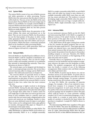 Piping and Instrumentation Diagram Development
34
4.4.2 System PIDs
The system PIDs consist of two sets of PIDs: process
and utility generation or utility processing. Process
PIDs show the main process that the plant is built (or
will be built) for. They are, in fact, the PIDs of the main
process plant. Process PIDs are the most unique type of
PID in a set of PIDs. For example, network PIDs or
interarea PIDs look fairly similar in a refinery PID set
and wastewater treatment plant set, but their process
PIDs are totally different.
Utility generation PIDs show the generation of dif-
ferent utilities, like steam and instrument air, in the
plant. They are sort of process PIDs, but the products
are not the final product of the plant. In other words,
utility generation PIDs are essentially the same with
process PIDs but they deal with utilities and not pro-
cess products. PIDs that show a wastewater treatment
plant can be classified as utility‐processing PIDs.
A sample process and a utility generation PID are
shown in Figures 4.20 and 4.21, respectively.
4.4.3 Network PIDs
Network PIDs are classified based on different criteria.
Network PID’s could be classified as distribution net-
works or collection network. They can also be catego-
rized as utility and nonutility networks or as continuous
flow networks or intermittent flow networks. These clas-
sifications are shown in Table 4.7.
The network pipes can be designed and developed as
under‐ or aboveground pipe networks. The service that a
network functions affect its design and its PID devel-
opment. This will be discussed more in Chapter 16.
The network PIDs are generally drawn to follow
the plot plan. This means that they can be roughly
superimposed on plot plans. If there is a need to show
any equipment symbol on the network PID, it can be
shown in plan view, rather than the more common
side view.
The Piping group is highly involved in developing
network PIDs. During the plot plan design, different
pipe routes are implemented in the plant that allow pipes
to go through them rather than at random routes for
each single pipe. It is like when you want to go from your
house to your workplace, there is a specific route you
need to take, but you cannot make a diagonal path on the
streets and cannot go over buildings. Similar to cities,
there are some dedicated routes for pipes in each plant.
These routes can be underground routes, pipe galleries
or trenches, aboveground (like pipes on “sleepers”), or
elevated pipe routes (pipe racks).
A large portion of network PIDs are utility PIDs. The
utility distribution or collection PIDs can be shown as a
single‐commodity PID or as a multiple‐commodity
PID. In a single‐commodity utility PID, on each PID
sheet, only one utility (e.g. steam) is seen, whereas in a
multiple‐commodity utility PID, more than one utili-
ties (e.g. steam and plant air). The tendency is toward
developing single‐commodity PIDs when the plant is
huge and the utility users are large. A sample utility dis-
tribution PID, single‐commodity type, is shown in
Figure 4.22.
4.4.4 Interarea PIDs
As was mentioned, interarea PIDs are the B/L PID
and interconnecting PID. A B/L PID is a snapshot of
different sections of the plant’s borders. It shows the
short portions of the pipes that cross the borders and
that are seen on both sides of the border.
A B/L PID shows all the pipes coming from outside
of the B/L (outside the plant’s property) that are con-
nected to the pipes inside the B/L. These pipes generally
transfer raw material from a raw material producer or
from natural resources (like oil reservoirs) to a plant, or
they transfer the products from the plant to the product
handling company or end user. Therefore, B/L PIDs
exist for at least two locations: at the beginning of the
plant and at the end of a plant.
Generally, there is no equipment on B/L PIDs. It is
common to see the borderline and the isolation arrange-
ment wherever the pipes cross the borderline on these
PIDs. The isolation arrangement will be discussed
later; but briefly, it consists of one of the following
arrangements: blind, isolation valve and blind; isolation
valve, blind, and check valve.
On B/L PIDs, tie points may be shown, too, and are
therefore, known as tie point PIDs. Tie points refer to
pipes that should be connected to each other at the B/L
border through mating flanges. To prevent confusion
during construction, the tie points can be tagged.
In some B/L PIDs, the ownership of materials
changes. For example, a flow of raw material is trans-
ferred from company A to company B under some
financial arrangement. In such cases, the flow rate or
the quality of the stream needs to be measured precisely.
A process package may be installed to achieve this goal;
which could be known as a lease automatic custody
transfer (LACT) unit. In nontechnical language, a LACT
works similar to a counter at retail stores, where the
quality of a product is checked by the buyer before the
purchase is completed. A sample B/L PID is shown in
Figure 4.23.
The interconnecting PIDs show snapshots of the pipes
after the B/L PIDs. They show the distribution or collec-
tion of process streams (and not utility streams) to different
areas of a plant. Interconnecting PIDs show the pipes’
routes from the B/L to their different destinations; they are
 