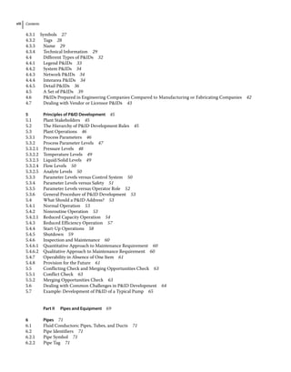 Contents
viii
4.3.1 Symbols 27
4.3.2 Tags 28
4.3.3 Name 29
4.3.4 Technical Information 29
4.4	­
Different Types of PIDs 32
4.4.1 Legend PIDs 33
4.4.2 System PIDs 34
4.4.3 Network PIDs 34
4.4.4 Interarea PIDs 34
4.4.5 Detail PIDs 36
4.5	­
A Set of PIDs 39
4.6	­
PIDs Prepared in Engineering Companies Compared to Manufacturing or Fabricating Companies 42
4.7	­
Dealing with Vendor or Licensor PIDs 43
5 Principles of PID Development 45
5.1	­Plant Stakeholders 45
5.2	­
The Hierarchy of PID Development Rules 45
5.3	­Plant Operations 46
5.3.1 Process Parameters 46
5.3.2 Process Parameter Levels 47
5.3.2.1 Pressure Levels 48
5.3.2.2 Temperature Levels 49
5.3.2.3 Liquid/Solid Levels 49
5.3.2.4 Flow Levels 50
5.3.2.5 Analyte Levels 50
5.3.3 Parameter Levels versus Control System 50
5.3.4 Parameter Levels versus Safety 51
5.3.5 Parameter Levels versus Operator Role 52
5.3.6 General Procedure of PID Development 53
5.4	­
What Should a PID Address? 53
5.4.1 Normal Operation 53
5.4.2 Nonroutine Operation 53
5.4.2.1 Reduced Capacity Operation 54
5.4.3 Reduced Efficiency Operation 57
5.4.4 Start‐Up Operations 58
5.4.5 Shutdown 59
5.4.6 Inspection and Maintenance 60
5.4.6.1 Quantitative Approach to Maintenance Requirement 60
5.4.6.2 Qualitative Approach to Maintenance Requirement 60
5.4.7 Operability in Absence of One Item 61
5.4.8 Provision for the Future 61
5.5	­
Conflicting Check and Merging Opportunities Check 63
5.5.1 Conflict Check 63
5.5.2 Merging Opportunities Check 63
5.6	­
Dealing with Common Challenges in PID Development 64
5.7	­
Example: Development of PID of a Typical Pump 65
Part II Pipes and Equipment 69
6 Pipes 71
6.1	­
Fluid Conductors: Pipes, Tubes, and Ducts 71
6.2	­Pipe Identifiers 71
6.2.1 Pipe Symbol 71
6.2.2 Pipe Tag 71
 
