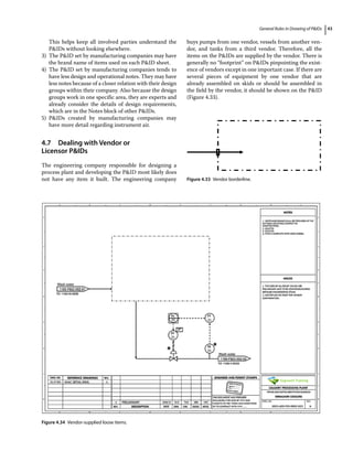 General Rules in Drawing of PIDs 43
This helps keep all involved parties understand the
PIDs without looking elsewhere.
3) The PID set by manufacturing companies may have
the brand name of items used on each PID sheet.
4) The PID set by manufacturing companies tends to
have less design and operational notes. They may have
less notes because of a closer relation with their design
groups within their company. Also because the design
groups work in one specific area, they are experts and
already consider the details of design requirements,
which are in the Notes block of other PIDs.
5) PIDs created by manufacturing companies may
have more detail regarding instrument air.
4.7 ­
Dealing with Vendor or
Licensor PIDs
The engineering company responsible for designing a
process plant and developing the PID most likely does
not have any item it built. The engineering company
buys pumps from one vendor, vessels from another ven-
dor, and tanks from a third vendor. Therefore, all the
items on the PIDs are supplied by the vendor. There is
generally no “footprint” on PIDs pinpointing the exist-
ence of vendors except in one important case. If there are
several pieces of equipment by one vendor that are
already assembled on skids or should be assembled in
the field by the vendor, it should be shown on the PID
(Figure 4.33).
Figure 4.33 Vendor borderline.
Figure 4.34 Vendor‐supplied loose items.
 
