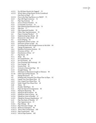 Contents ix
6.2.2.1 Do All Pipes Need to be Tagged? 73
6.2.2.2 Which Span of Pipe Route can be Considered
One Piece of Pipe? 73
6.2.2.3 How is the Pipe Tag Shown on a PID? 73
6.2.3 Pipe Off‐Page Connector 74
6.3	­
Pipe Tag Anatomy 74
6.3.1 Area or Project Number 74
6.3.2 Commodity Acronym 74
6.3.3 Pipe Material Specification Code 74
6.3.4 Pipe Size 77
6.3.5 Pipe Sequential Number 78
6.3.6 Other Pipe Tag Information 78
6.4	­
Pipes Crossing “Borders” 79
6.4.1 Implementing Spec Break 80
6.4.2 Reasons for a Spec Break 82
6.5	­Goal of Piping 82
6.5.1 Magnitude of Flow in Pipe 83
6.5.2 Direction of Flow in Pipe 84
6.5.3 Providing Fluid with Enough Pressure at the Inlet 84
6.6	­Piping Arrangements 84
6.6.1 Backflow Prevention Systems 85
6.6.2 Diversion of Flow 87
6.6.3 Distribution of Flow 87
6.7	­Pipe Route 88
6.7.1 Slope 88
6.7.2 No Liquid Pocket 89
6.7.3 No Gas Pocket 89
6.7.4 Free Draining (Self‐Draining) 89
6.7.5 Free Venting 90
6.7.6 Gravity Flow 90
6.7.7 Vertical or Horizontal Pipe 90
6.7.8 Straight Piping 90
6.7.9 Minimum or Maximum Length or Distance 90
6.7.10 Other Special Pipe Routes 91
6.8	­Piping Movement 91
6.9	­
Dealing with Unwanted Two‐Phase Flow in Pipes 92
6.9.1 Liquid–Gas Two‐Phase Flow 92
6.9.2 Gas–Liquid Two‐Phase Flow 94
6.9.3 Solid–Liquid Two‐Phase Flow 94
6.10	­Tubes 94
6.11	­Double–Wall Pipes 95
6.12	­
Pipes for Special Arrangements 96
6.12.1 Piping for Bypassing 96
6.12.2 Piping for Recirculation 96
6.12.3 Piping for Units in Series 96
6.12.4 Piping for Units in Parallel 97
6.12.5 Piping for Pressure Equalization 97
6.13	­
Pipe Size Rule of Thumbs 97
6.14	­Pipe Appurtenances 97
6.14.1 Pipe Fittings 98
6.14.1.1 Pipe Direction Change 98
6.14.1.2 Reducers (Enlargers) 98
6.14.1.3 Three‐Way Connections 100
6.14.1.4 Pipe Connections 100
6.14.1.5 End‐of‐Pipe Systems 100
 